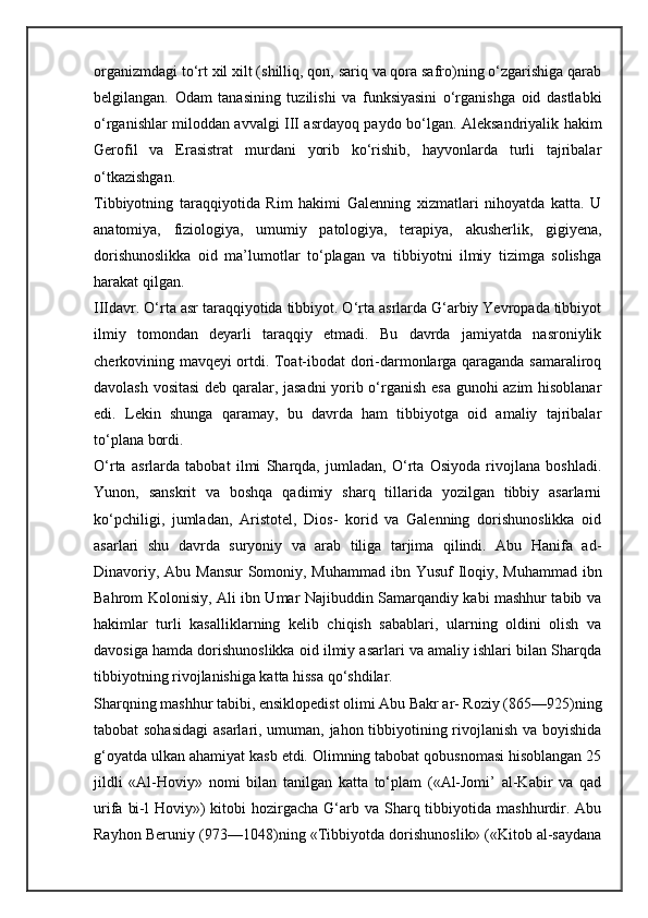 organizmdagi to‘rt xil xilt (shilliq, qon, sariq va qora safro)ning o‘zgarishiga qarab
belgilangan.   Odam   tanasining   tuzilishi   va   funksiyasini   o‘rganishga   oid   dastlabki
o‘rganishlar miloddan avvalgi III asrdayoq paydo bo‘lgan. Aleksandriyalik hakim
Gerofil   va   Erasistrat   murdani   yorib   ko‘rishib,   hayvonlarda   turli   tajribalar
o‘tkazishgan.
Tibbiyotning   taraqqiyotida   Rim   hakimi   Galenning   xizmatlari   nihoyatda   katta.   U
anatomiya,   fiziologiya,   umumiy   patologiya,   terapiya,   akusherlik,   gigiyena,
dorishunoslikka   oid   ma’lumotlar   to‘plagan   va   tibbiyotni   ilmiy   tizimga   solishga
harakat qilgan.
IIIdavr. O‘rta asr taraqqiyotida tibbiyot. O‘rta asrlarda G‘arbiy Yevropada tibbiyot
ilmiy   tomondan   deyarli   taraqqiy   etmadi.   Bu   davrda   jamiyatda   nasroniylik
cherkovining mavqeyi ortdi. Toat-ibodat dori-darmonlarga qaraganda samaraliroq
davolash vositasi deb qaralar, jasadni  yorib o‘rganish esa gunohi azim hisoblanar
edi.   Lekin   shunga   qaramay,   bu   davrda   ham   tibbiyotga   oid   amaliy   tajribalar
to‘plana bordi.
O‘rta   asrlarda   tabobat   ilmi   Sharqda,   jumladan,   O‘rta   Osiyoda   rivojlana   boshladi.
Yunon,   sanskrit   va   boshqa   qadimiy   sharq   tillarida   yozilgan   tibbiy   asarlarni
ko‘pchiligi,   jumladan,   Aristotel,   Dios-   korid   va   Galenning   dorishunoslikka   oid
asarlari   shu   davrda   suryoniy   va   arab   tiliga   tarjima   qilindi.   Abu   Hanifa   ad-
Dinavoriy, Abu Mansur  Somoniy, Muhammad ibn Yusuf Iloqiy, Muhammad ibn
Bahrom Kolonisiy, Ali ibn Umar Najibuddin Samarqandiy kabi mashhur tabib va
hakimlar   turli   kasalliklarning   kelib   chiqish   sabablari,   ularning   oldini   olish   va
davosiga hamda dorishunoslikka oid ilmiy asarlari va amaliy ishlari bilan Sharqda
tibbiyotning rivojlanishiga katta hissa qo‘shdilar.
Sharqning mashhur tabibi, ensiklopedist olimi Abu Bakr ar- Roziy (865—925)ning
tabobat sohasidagi  asarlari, umuman, jahon tibbiyotining rivojlanish va boyishida
g‘oyatda ulkan ahamiyat kasb etdi. Olimning tabobat qobusnomasi hisoblangan 25
jildli   «Al-Hoviy»   nomi   bilan   tanilgan   katta   to‘plam   («Al-Jomi’   al-Kabir   va   qad
urifa  bi-l  Hoviy»)   kitobi   hozirgacha  G‘arb va  Sharq tibbiyotida mashhurdir.  Abu
Rayhon Beruniy (973—1048)ning «Tibbiyotda dorishunoslik» («Kitob al-saydana 