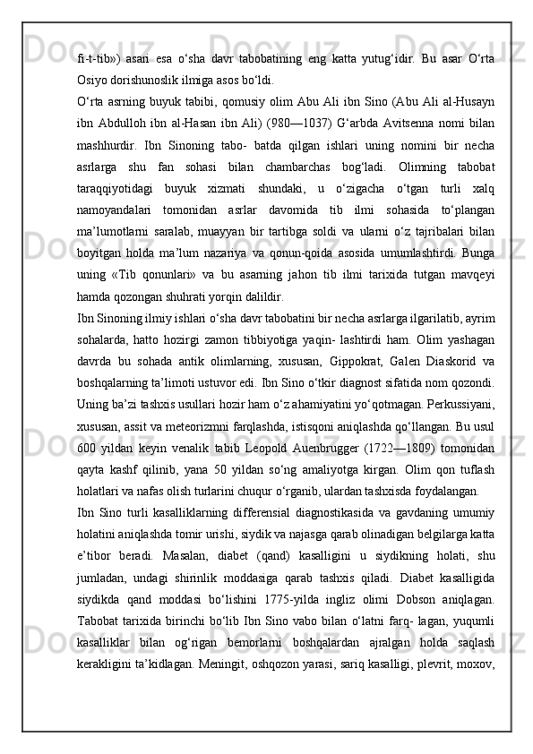 fi-t-tib»)   asari   esa   o‘sha   davr   tabobatining   eng   katta   yutug‘idir.   Bu   asar   O‘rta
Osiyo dorishunoslik ilmiga asos bo‘ldi.
O‘rta   asrning   buyuk   tabibi,   qomusiy   olim   Abu   Ali   ibn   Sino   (Abu   Ali   al-Husayn
ibn   Abdulloh   ibn   al-Hasan   ibn   Ali)   (980—1037)   G‘arbda   Avitsenna   nomi   bilan
mashhurdir.   Ibn   Sinoning   tabo-   batda   qilgan   ishlari   uning   nomini   bir   necha
asrlarga   shu   fan   sohasi   bilan   chambarchas   bog‘ladi.   Olimning   tabobat
taraqqiyotidagi   buyuk   xizmati   shundaki,   u   o‘zigacha   o‘tgan   turli   xalq
namoyandalari   tomonidan   asrlar   davomida   tib   ilmi   sohasida   to‘plangan
ma’lumotlarni   saralab,   muayyan   bir   tartibga   soldi   va   ularni   o‘z   tajribalari   bilan
boyitgan   holda   ma’lum   nazariya   va   qonun-qoida   asosida   umumlashtirdi.   Bunga
uning   «Tib   qonunlari»   va   bu   asarning   jahon   tib   ilmi   tarixida   tutgan   mavqeyi
hamda qozongan shuhrati yorqin dalildir.
Ibn Sinoning ilmiy ishlari o‘sha davr tabobatini bir necha asrlarga ilgarilatib, ayrim
sohalarda,   hatto   hozirgi   zamon   tibbiyotiga   yaqin-   lashtirdi   ham.   Olim   yashagan
davrda   bu   sohada   antik   olimlarning,   xususan,   Gippokrat,   Galen   Diaskorid   va
boshqalarning ta’limoti ustuvor edi. Ibn Sino o‘tkir diagnost sifatida nom qozondi.
Uning ba’zi tashxis usullari hozir ham o‘z ahamiyatini yo‘qotmagan. Perkussiyani,
xususan, assit va meteorizmni farqlashda, istisqoni aniqlashda qo‘llangan. Bu usul
600   yildan   keyin   venalik   tabib   Leopold   Auenbrugger   (1722—1809)   tomonidan
qayta   kashf   qilinib,   yana   50   yildan   so‘ng   amaliyotga   kirgan.   Olim   qon   tuflash
holatlari va nafas olish turlarini chuqur o‘rganib, ulardan tashxisda foydalangan.
Ibn   Sino   turli   kasalliklarning   differensial   diagnostikasida   va   gavdaning   umumiy
holatini aniqlashda tomir urishi, siydik va najasga qarab olinadigan belgilarga katta
e’tibor   beradi.   Masalan,   diabet   (qand)   kasalligini   u   siydikning   holati,   shu
jumladan,   undagi   shirinlik   moddasiga   qarab   tashxis   qiladi.   Diabet   kasalligida
siydikda   qand   moddasi   bo‘lishini   1775-yilda   ingliz   olimi   Dobson   aniqlagan.
Tabobat   tarixida   birinchi   bo‘lib   Ibn   Sino   vabo   bilan   o‘latni   farq-   lagan,   yuqumli
kasalliklar   bilan   og‘rigan   bemorlarni   boshqalardan   ajralgan   holda   saqlash
kerakligini ta’kidlagan. Meningit, oshqozon yarasi, sariq kasalligi, plevrit, moxov, 