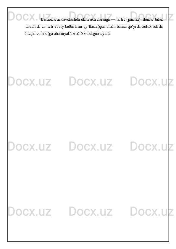 Bemorlarni davolashda olim uch narsaga — tartib (parhez), dorilar bilan
davolash va turli tibbiy tadbirlarni qo‘llash (qon olish, banka qo‘yish, zuluk solish,
huqna va h.k.)ga ahamiyat berish kerakligini aytadi.