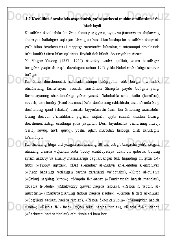 1.2 Kasallikni davolashda ovqatlanish, ya’ni parhezni muhim omillardan deb
hisoblaydi
Kasallikni davolashda Ibn Sino shaxsiy gigiyena, uyqu va jismoniy mashqlarning
ahamiyati kattaligini uqtirgan. Uning bir kasallikni boshqa bir kasallikni chaqirish
yo‘li  bilan davolash usuli  diqqatga sazovordir. Masalan,  u tutqanoqni davolashda
to‘rt kunlik isitma bilan og‘rishni foydali deb biladi. Avstriyalik psixiatr
Y.   Vagner-Yaureg   (1857—1940)   shunday   usulni   qo‘llab,   zaxm   kasalligini
bezgakni yuqtirish orqali davolagani uchun 1927-yilda Nobel mukofotiga sazovor
bo‘lgan.
Ibn   Sino   dorishunoslik   sohasida   chuqur   tadqiqotlar   olib   borgan.   U   antik
olimlarning   farmatsiyasi   asosida   musulmon   Sharqida   paydo   bo‘lgan   yangi
farmatsiyaning   shakllanishiga   yakun   yasadi.   Tabobatda   sano,   kofur   (kamfora),
rovoch, tamrhindiy (Hind xurmosi) kabi  dorilarning ishlatilishi, asal  o‘rnida ko‘p
dorilarning   qand   (shakar)   asosida   tayyorlanishi   ham   Ibn   Sinoning   xizmatidir.
Uning   dorivor   o‘simliklarni   yig‘ish,   saqlash,   qayta   ishlash   usullari   hozirgi
dorishunoslikdagi   usullarga   juda   yaqindir.   Dori   tayinlashda   bemorning   mizoji
(issiq,   sovuq,   ho‘l,   quruq),   yoshi,   iqlim   sharoitini   hisobga   olish   zarurligini
ta’minlaydi.
Ibn   Sinoning   tibga   oid   yozgan   asarlarining   30   dan   ortig‘i   bizgacha   yetib   kelgan,
ularning   orasida   «Qonun»   kabi   tibbiy   ensiklopediya   bilan   bir   qatorda,   tibning
ayrim   nazariy   va   amaliy   masalalariga   bag‘ishlangan   turli   hajmdagi   «Urjuza   fi-t-
tibb»   («Tibbiy   urjuza»),   «Daf   al-madorr   al-kulliya   an-al-abdon   al-insoniya»
(«Inson   badaniga   yetishgan   barcha   zararlarni   yo‘qotish»),   «Kitob   al-qulanj»
(«Qulanj   haqidagi   kitob»),   «Maqola   fi-n-nabz»   («Tomir   urishi   haqida   maqola»),
«Risola   fi-l-boh»   («Shahvoniy   quvvat   haqida   risola»),   «Risola   fi   tadbiri   al-
musofirin»   («Safardagilarning   tadbiri   haqida   risola»),   «Risola   fi   xifz   as-sihha»
(«Sog‘liqni   saqlash   haqida   risola»),   «Risola   fi-s-sikanjubin»   («Sikanjubin   haqida
risola»),   «Risola   fi-l-   fasd»   («Qon   olish   haqida   risola»),   «Risola   fi-l-hindabo»
(«Sachratqi haqida risola») kabi risolalari ham bor. 