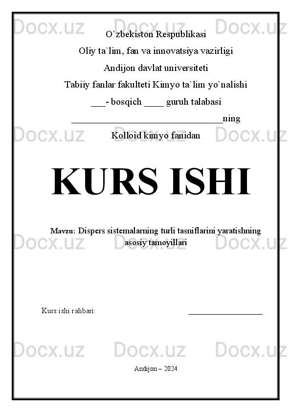 O`zbekiston Respublikasi
Oliy ta`lim, fan va innovatsiya vazirligi
Andijon davlat universiteti 
Tabiiy fanlar fakulteti Kimyo ta`lim yo`nalishi 
___- bosqich ____ guruh talabasi
_______________________________ ning 
Kolloid kimyo fanidan   
KURS ISHI
Mavzu:   Dispers sistemalarning turli tasniflarini yaratishning
asosiy tamoyillari
  
Kurs ishi rahbari:                                               ___________________
 
Andijon – 2024 