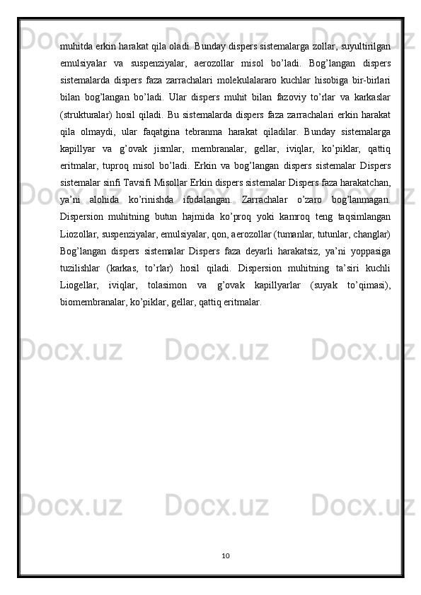 muhitda erkin harakat qila oladi. Bunday dispers sistemalarga zollar, suyultirilgan
emulsiyalar   va   suspenziyalar,   aerozollar   misol   bo’ladi.   Bog’langan   dispers
sistemalarda   dispers   faza   zarrachalari   molekulalararo   kuchlar   hisobiga   bir-birlari
bilan   bog’langan   bo’ladi.   Ular   dispers   muhit   bilan   fazoviy   to’rlar   va   karkaslar
(strukturalar)   hosil   qiladi.   Bu   sistemalarda   dispers   faza   zarrachalari   erkin   harakat
qila   olmaydi,   ular   faqatgina   tebranma   harakat   qiladilar.   Bunday   sistemalarga
kapillyar   va   g’ovak   jismlar,   membranalar,   gellar,   iviqlar,   ko’piklar,   qattiq
eritmalar,   tuproq   misol   bo’ladi.   Erkin   va   bog’langan   dispers   sistemalar   Dispers
sistemalar sinfi Tavsifi Misollar Erkin dispers sistemalar Dispers faza harakatchan,
ya’ni   alohida   ko’rinishda   ifodalangan.   Zarrachalar   o’zaro   bog’lanmagan.
Dispersion   muhitning   butun   hajmida   ko’proq   yoki   kamroq   teng   taqsimlangan
Liozollar, suspenziyalar, emulsiyalar, qon, aerozollar (tumanlar, tutunlar, changlar)
Bog’langan   dispers   sistemalar   Dispers   faza   deyarli   harakatsiz,   ya’ni   yoppasiga
tuzilishlar   (karkas,   to’rlar)   hosil   qiladi.   Dispersion   muhitning   ta’siri   kuchli
Liogellar,   iviqlar,   tolasimon   va   g’ovak   kapillyarlar   (suyak   to’qimasi),
biomembranalar, ko’piklar, gellar, qattiq eritmalar.
10 