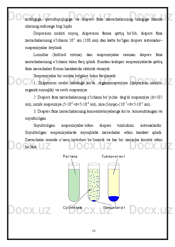 zichligiga,   qovushqoqligiga   va   disp е rs   faza   zarrachalarining   unligiga   hamda
ularning radiusiga bog`liqdir
Dispersion   muhiti   suyuq,   dispersion   fazasi   qattiq   bo’lib,   dispers   faza
zarrachalarining o’lchami 10 -5
  sm  (100 nm)  dan katta bo’lgan dispers sistemalar–
suspenziyalar  deyiladi. 
Liozollar   (kolloid   eritma)   dan   suspenziyalar   rasman   dispers   faza
zarrachalarining o’lchami bilan farq qiladi. Bundan tashqari suspenziyalarda qattiq
faza zarrachalari Broun harakatida ishtirok etmaydi. 
Suspenziyalar bir nechta belgilari bilan farqlanadi: 
1.   Dispersion   muhit   tabiatiga   ko’ra:   organosuspenziya   (dispersion   muhiti-
organik suyuqlik) va suvli suspenziya. 
2. Dispers faza zarrachalarining o’lchami bo’yicha: dag’al suspenziya (d>102
sm), nozik suspenziya (5∙10 -5
<d<5∙10 -2
 sm), xira (loyqa)-(10 - 5
<d<5∙10 -5
 sm). 
3. Dispers faza zarrachalarining konsentratsiyalariga ko’ra: konsentrlangan va
suyultirilgan. 
Suyultirilgan   suspenziyalar-erkin   dispers   tuzilishsiz   sistemalardir.
Suyultirilgan   suspenziyalarda   suyuqlikda   zarrachalar   erkin   harakat   qiladi.
Zarrachalar   orasida   o’zaro   tortishuv   bo’lmaydi   va   har   bir   zarracha   kinetik   erkin
bo’ladi. 
12 