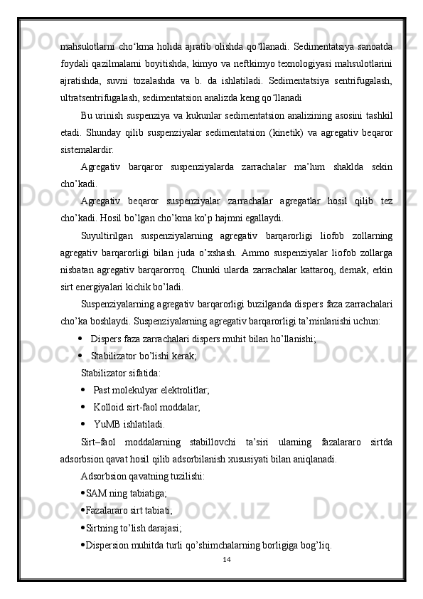 mahsulotlarni   cho kma   holida   ajratib   olishda   qo llanadi.   Sedimentatsiya   sanoatdaʻ ʻ
foydali qazilmalarni boyitishda, kimyo va neftkimyo texnologiyasi  mahsulotlarini
ajratishda,   suvni   tozalashda   va   b.   da   ishlatiladi.   Sedimentatsiya   sentrifugalash,
ultratsentrifugalash, sedimentatsion analizda keng qo llanadi	
ʻ    
Bu urinish suspenziya va kukunlar sedimentatsion analizining asosini  tashkil
etadi.   Shunday   qilib   suspenziyalar   sedimentatsion   (kinetik)   va   agregativ   beqaror
sistemalardir. 
Agregativ   barqaror   suspenziyalarda   zarrachalar   ma’lum   shaklda   sekin
cho’kadi. 
Agregativ   beqaror   suspenziyalar   zarrachalar   agregatlar   hosil   qilib   tez
cho’kadi. Hosil bo’lgan cho’kma ko’p hajmni egallaydi.
Suyultirilgan   suspenziyalarning   agregativ   barqarorligi   liofob   zollarning
agregativ   barqarorligi   bilan   juda   o’xshash.   Ammo   suspenziyalar   liofob   zollarga
nisbatan   agregativ   barqarorroq.   Chunki   ularda   zarrachalar   kattaroq,   demak,   erkin
sirt energiyalari kichik bo’ladi. 
Suspenziyalarning agregativ barqarorligi buzilganda dispers faza zarrachalari
cho’ka boshlaydi. Suspenziyalarning agregativ barqarorligi ta’minlanishi uchun: 
 Dispers faza zarrachalari dispers muhit bilan ho’llanishi; 
 Stabilizator bo’lishi kerak; 
Stabilizator sifatida: 
 Past molekulyar elektrolitlar; 
 Kolloid sirt-faol moddalar; 
 YuMB ishlatiladi. 
Sirt–faol   moddalarning   stabillovchi   ta’siri   ularning   fazalararo   sirtda
adsorbsion qavat hosil qilib adsorbilanish xususiyati bilan aniqlanadi. 
Adsorbsion qavatning tuzilishi: 
 SAM ning tabiatiga; 
 Fazalararo sirt tabiati; 
 Sirtning to’lish darajasi; 
 Dispersion muhitda turli qo’shimchalarning borligiga bog’liq. 
14 