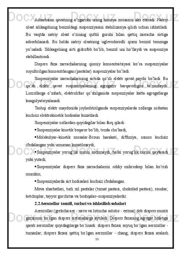 Adsorbsion   qavatning   o’zgarishi   uning   himoya   xossasini   aks   ettiradi.   Natriy
oleat silikagelning benzoldagi suspenziyasini stabilizasiya qilish uchun ishlatiladi.
Bu   vaqtda   natriy   oleat   o’zining   qutbli   guruhi   bilan   qattiq   zarracha   sirtiga
adsorbilanadi.   Bu   holda   natriy   oleatning   uglevodorodli   qismi   benzol   tomonga
yo’naladi.   Silikagelning   sirti   gidrofob   bo’lib,   benzol   uni   ho’llaydi   va   suspenziya
stabillantiradi.
Dispers   faza   zarrachalarning   qismiy   konsentratsiyasi   ko’ra   suspenziyalar
suyultirilgan konsentrlangan (pastalar) suspenziyalar bo’ladi. 
Suspenziyalar   zarrachalarining   sirtida   qo’sh   elektr   qavat   paydo   bo’ladi.   Bu
qo’sh   elektr   qavat   suspenziyalarning   agregativ   barqarorligini   ta’minlaydi.
Liozollarga   o’xshab,   elektrolitlar   qo’shilganida   suspenziyalar   katta   agregatlarga
koagulyatsiyalanadi. 
Tashqi   elektr   maydonida   joylashtirilganda   suspenziyalarda   zollarga   nisbatan
kuchsiz elektrokinetik hodisalar kuzatiladi. 
Suspenziyalar zollardan quyidagilar bilan farq qiladi: 
 Suspenziyalar kinetik beqaror bo’lib, tezda cho’kadi; 
 Molekulyar–kinetik   xossalar-Broun   harakati,   diffuziya,   osmos   kuchsiz
ifodalangan yoki umuman kuzatilmaydi; 
 Suspenziyalar   yorug’lik   nurini   sochmaydi,   balki   yorug’lik   nurini   qaytaradi
yoki yutadi; 
 Suspenziyalar   dispers   faza   zarrachalarini   oddiy   mikroskop   bilan   ko’rish
mumkin; 
 Suspenziyalarda sirt hodisalari kuchsiz ifodalangan. 
Meva   sharbatlari,  turli   xil   pastalar  (tomat   pastasi,   shokolad  pastasi),  souslar,
ketchuplar, tayyor gorchitsa va boshqalar–suspenziyalardir. 
2.2 Aerozollar tasnifi, turlari va ishlatilish sohalari
Aerozollar (gr е kcha aer - xavo va lotincha solutio - eritma) d е b disp е rs muxiti
gazsimon bo`lgan disp е rs sist е malarga aytiladi. Disp е rs fazaning agr е gat holatiga
qarab aerozollar quyidagilarga bo`linadi: disp е rs fazasi suyuq bo`lgan aerozollar -
tumanlar;   disp е rs   fazasi   qattiq   bo`lgan   aerozollar   -   chang;   disp е rs   fazasi   aralash
15 