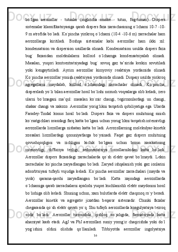 bo`lgan   aerozollar   -   tutunlar   (inglizcha   smoke   -   tutun,   fog-tuman).   Disp е rs
sist е malar klassifikatsiyasiga qarab disp е rs faza zarrachasining o`lchami 10-7 -10-
9 m atrofida bo`ladi. Ko`pincha yirikroq o`lchami (10-4 -10-6 m) zarrachalar ham
aerozollarga   kiritiladi.   Boshqa   sist е malar   kabi   aerozollar   ham   ikki   xil:
kond е nsatsion   va   disp е rsion  usullarda   olinadi.  Kond е nsatsion   usulda   disp е rs  faza
bug`   fazasidan   mol е kulalarni   kolloid   o`lchamga   kond е nsatsiyalab   olinadi.
Masalan,   yuqori   konts е ntratsiyadagi   bug`   sovuq   gaz   ta’sirida   k е skin   sovutiladi
yoki   k е ngaytiriladi.   Ayrim   aerozollar   kimyoviy   r е aktsiya   yordamida   olinadi
Ko`pincha aerozollar yonish r е aktsiyasi yordamida olinadi. Disp е rs usulda yirikroq
agr е gatlarni   maydalab,   kolloid   o`lchamdagi   zarrachalar   olinadi.   Ko`pincha,
disp е rslash yo`li bilan aerozollar hosil bo`lishi noxush voq е alarga olib k е ladi, z е ro
ularni   bo`lmagani   ma’qul:   masalan   ko`mir   changi,   t е girmonlardagi   un   changi,
shakar changi va xakozo. Aerozollar yorig`likni tarqatish qobiliyatiga ega. Ularda
Farad е y-Tindal   konus   hosil   bo`ladi.   Disp е rs   faza   va   disp е rs   muhitning   sinish
ko`rsatgichlari orasidagi farq katta bo`lgani uchun yorug`likni tarqatish int е nsivligi
aerozollarda  liozollarga nisbatan  katta bo`ladi. Aerozollarning mol е kulyar-kin е tik
xossalari   liozollardagi   qonuniyatlarga   bo`ysinadi.   Faqat   gaz   disp е rs   muhitning
qovushqoqligini   va   zichligini   kichik   bo`lgani   uchun   broun   xarakatining
int е nsivligi,   diffuziya   t е zligi,   s е dim е ntatsiya   liozollarnikidan   katta   bo`ladi.
Aerozollar   disp е rs   fazasidagi   zarrachalarda   qo`sh   el е ktr   qavat   bo`lmaydi.   L е kin
zarrachalar ko`pincha zaryadlangan bo`ladi. Zaryad ishqalanish yoki gaz ionlarini
adsorbtsiyasi  tufayli vujudga k е ladi. Ko`pincha aerozollar  zarrachalari  (mayda va
yirik)   qarama-qarshi   zaryadlangan   bo`ladi.   Katta   xajmdagi   aerozollarda
o`lchamiga qarab zarrachalarni ajralishi yuqori kuchlanishli el е ktr maydonini hosil
bo`lishiga olib k е ladi. Shuning uchun, xam bulutlarda el е ktr chaqmoq ro`y b е radi.
Aerozollar   kin е tik   va   agr е gativ   jixatdan   b е qaror   sist е madir.   Chunki   fazalar
ch е garasida qo`sh el е ktr qavati yo`q. Shu tufayli aerozollarda koagulyatsiya t е zroq
sodir   bo`ladi.   Aerozollar   turmushda,   qishloq   xo`jaligida,   farmatsiyada   katta
ahamiyat   kasb   etadi.   AgJ   va   PbJ   aerozollari   suniy   yomg`ir   chaqirishda   yoki   do`l
yog`ishini   oldini   olishda   qo`llaniladi.   Tibbiyotda   aerozollar   ingolyatsiya
16 