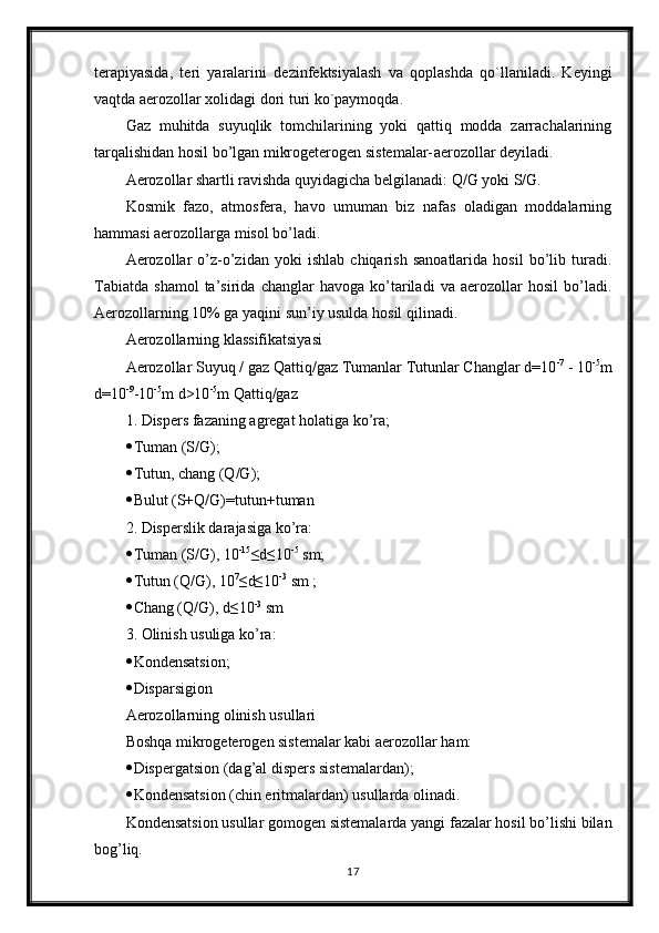 t е rapiyasida,   t е ri   yaralarini   d е zinf е ktsiyalash   va   qoplashda   qo`llaniladi.   K е yingi
vaqtda aerozollar xolidagi dori turi ko`paymoqda.
Gaz   muhitda   suyuqlik   tomchilarining   yoki   qattiq   modda   zarrachalarining
tarqalishidan hosil bo’lgan mikrogeterogen sistemalar- aerozollar  deyiladi. 
Aerozollar shartli ravishda quyidagicha belgilanadi: Q/G yoki S/G. 
Kosmik   fazo,   atmosfera,   havo   umuman   biz   nafas   oladigan   moddalarning
hammasi aerozollarga misol bo’ladi. 
Aerozollar   o’z-o’zidan   yoki   ishlab   chiqarish   sanoatlarida   hosil   bo’lib   turadi.
Tabiatda   shamol   ta’sirida   changlar   havoga   ko’tariladi   va   aerozollar   hosil   bo’ladi.
Aerozollarning 10% ga yaqini sun’iy usulda hosil qilinadi. 
Aerozollarning klassifikatsiyasi 
Aerozollar Suyuq / gaz Qattiq/gaz Tumanlar Tutunlar Changlar d=10 -7
 - 10 -5
m
d=10 -9
-10 -5
m d>10 -5
m Qattiq/gaz 
1. Dispers fazaning agregat holatiga ko’ra; 
 Tuman (S/G); 
 Tutun, chang (Q/G); 
 Bulut (S+Q/G)=tutun+tuman 
2. Disperslik darajasiga ko’ra: 
 Tuman (S/G), 10 -15
≤d≤10 -5
 sm; 
 Tutun (Q/G), 10 7
≤d≤10 -3
 sm ; 
 Chang (Q/G), d≤10 -3
 sm 
3. Olinish usuliga ko’ra: 
 Kondensatsion;
 Disparsigion
Aerozollarning olinish usullari 
Boshqa mikrogeterogen sistemalar kabi aerozollar ham: 
 Dispergatsion (dag’al dispers sistemalardan); 
 Kondensatsion (chin eritmalardan) usullarda olinadi. 
Kondensatsion usullar gomogen sistemalarda yangi fazalar hosil bo’lishi bilan
bog’liq. 
17 