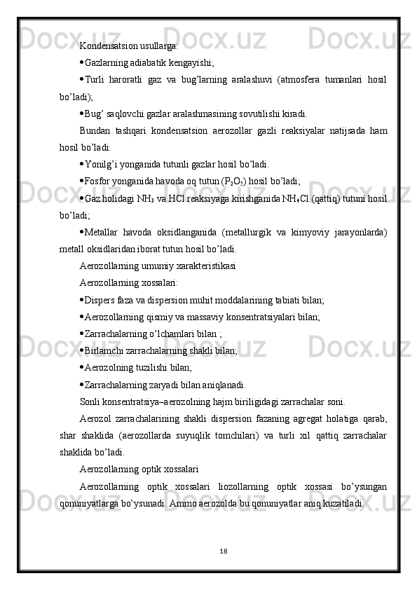 Kondensatsion usullarga: 
 Gazlarning adiabatik kengayishi; 
 Turli   haroratli   gaz   va   bug’larning   aralashuvi   (atmosfera   tumanlari   hosil
bo’ladi); 
 Bug’ saqlovchi gazlar aralashmasining sovutilishi kiradi. 
Bundan   tashqari   kondensatsion   aerozollar   gazli   reaksiyalar   natijsada   ham
hosil bo’ladi: 
 Yonilg’i yonganida tutunli gazlar hosil bo’ladi. 
 Fosfor yonganida havoda oq tutun (P
2 O
5 ) hosil bo’ladi; 
 Gaz holidagi NH
3  va HCl reaksiyaga kirishganida NH
4 Cl (qattiq) tutuni hosil
bo’ladi; 
 Metallar   havoda   oksidlanganida   (metallurgik   va   kimyoviy   jarayonlarda)
metall oksidlaridan iborat tutun hosil bo’ladi. 
Aerozollarning umumiy xarakteristikasi 
Aerozollarning xossalari: 
 Dispers faza va dispersion muhit moddalarining tabiati bilan; 
 Aerozollarning qismiy va massaviy konsentratsiyalari bilan; 
 Zarrachalarning o’lchamlari bilan ; 
 Birlamchi zarrachalarning shakli bilan; 
 Aerozolning tuzilishi bilan; 
 Zarrachalarning zaryadi bilan aniqlanadi. 
Sonli konsentratsiya– aerozolning hajm biriligidagi zarrachalar soni. 
Aerozol   zarrachalarining   shakli   dispersion   fazaning   agregat   holatiga   qarab,
shar   shaklida   (aerozollarda   suyuqlik   tomchilari)   va   turli   xil   qattiq   zarrachalar
shaklida bo’ladi. 
Aerozollarning optik xossalari 
Aerozollarning   optik   xossalari   liozollarning   optik   xossasi   bo’ysungan
qonuniyatlarga bo’ysunadi. Ammo aerozolda bu qonuniyatlar aniq kuzatiladi. 
18 