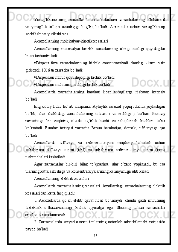 Yorug’lik   nurining   aerozollar   bilan   ta’sirlashuvi   zarrachalarning   o’lchami   d
va   yorug’lik   to’lqin   uzunligiga   bog’liq   bo’ladi.   Aerozollar   uchun   yorug’likning
sochilishi va yutilishi xos. 
Aerozollarning molekulyar-kinetik xossalari 
Aerozollarning   molekulyar-kinetik   xossalarining   o’ziga   xosligi   quyidagilar
bilan tushuntiriladi: 
 Dispers   faza   zarrachalarining   kichik   konsentratsiyali   ekanligi   -1sm 3
  oltin
gidrozoli 1016 ta zarracha bo’ladi; 
 Dispersion muhit qovushqoqligi kichik bo’ladi; 
 Dispersion muhitning zichligi kichik bo’ladi 
Aerozollarda   zarrachalarning   harakati   liozollardagilarga   nisbatan   intensiv
bo’ladi. 
Eng oddiy holni  ko’rib chiqamiz. Aytaylik aerozol  yopiq idishda joylashgan
bo’lib,   shar   shaklidagi   zarrachalarning   radiusi   r   va   zichligi   ρ   bo’lsin.   Bunday
zarrachaga   bir   vaqtning   o’zida   og’irlik   kuchi   va   ishqalanish   kuchlari   ta’sir
ko’rsatadi.   Bundan   tashqari   zarracha   Broun   harakatiga,   demak,   diffuziyaga   ega
bo’ladi. 
Aerozollarda   diffuziya   va   sedimentatsiyani   miqdoriy   baholash   uchun
solishtirma   diffuziya   oqimi   (idif)   va   solishtirma   sedimentatsiya   oqimi   (ised)
tushunchalari ishlatiladi
Agar   zarrachalar   bir-biri   bilan   to’qnashsa,   ular   o’zaro   yopishadi,   bu   esa
ularning kattalashishiga va konsentratsiyalarining kamayishiga olib keladi. 
Aerozollarning elektrik xossalari 
Aerozollarda   zarrachalarning   xossalari   liozollardagi   zarrachalarning   elektrik
xossalaridan katta farq qiladi: 
1.   Aerozollarda   qo’sh   elektr   qavat   hosil   bo’lmaydi,   chunki   gazli   muhitning
dielektrik   o’tkazuvchanligi   kichik   qiymatga   ega.   Shuning   uchun   zarrachalar
amalda dissosilanmaydi. 
2.   Zarrachalarda   zaryad   asosan   ionlarning   notanlab   adsorbilanishi   natijasida
paydo bo’ladi. 
19 