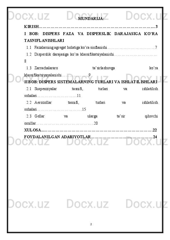 MUNDARIJA:
KIRISH………………………………………………………………………….…3
I   BOB:   DISPERS   FAZA   VA   DISPERSLIK   DARAJASIGA   KO’RA
TASNIFLANISHLARI
1.1 Fazalarning agregat holatiga ko’ra sinflanishi………………………………7
1.2 Disperslik   darajasiga   ko’ra   klassifikatsiyalanishi……………………………
8
1.3 Zarrachalararo   ta’sirlashuvga   ko’ra
klassifikatsiyayalanishi………………...9
II BOB: DISPERS SISTEMALARNING TURLARI VA ISHLATILISHLARI
2.1 Suspenziyalar   tasnifi,   turlari   va   ishlatilish
sohalari………………………....11
2.2 Aerozollar   tasnifi,   turlari   va   ishlatilish
sohalari…………………………….15
2.3 Gellar   va   ularga   ta’sir   qiluvchi
omillar……………………………………..20
XULOSA...……………………………………………………………………….22
FOYDALANILGAN ADABIYOTLAR………………………..………………24
2 