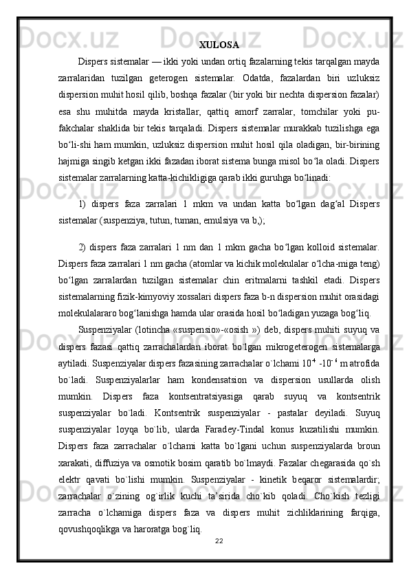 XULOSA
Dispers sistemalar   — ikki yoki undan ortiq fazalarning tekis tarqalgan mayda
zarralaridan   tuzilgan   geterogen   sistemalar.   Odatda,   fazalardan   biri   uzluksiz
dispersion muhit hosil qilib, boshqa fazalar (bir yoki bir nechta dispersion fazalar)
esa   shu   muhitda   mayda   kristallar,   qattiq   amorf   zarralar,   tomchilar   yoki   pu-
fakchalar   shaklida  bir   tekis  tarqaladi.  Dispers   sistemalar   murakkab  tuzilishga   ega
bo li-shi   ham  mumkin,  uzluksiz  dispersion  muhit  hosil   qila oladigan,  bir-biriningʻ
hajmiga singib ketgan ikki fazadan iborat sistema bunga misol bo la oladi. Dispers	
ʻ
sistemalar zarralarning katta-kichikligiga qarab ikki guruhga bo linadi:	
ʻ
1)   dispers   faza   zarralari   1   mkm   va   undan   katta   bo lgan   dag al   Dispers	
ʻ ʻ
sistemalar (suspenziya, tutun, tuman, emulsiya va b,);
2)   dispers   faza   zarralari   1   nm   dan   1   mkm   gacha   bo lgan   kolloid   sistemalar.	
ʻ
Dispers faza zarralari 1 nm gacha (atomlar va kichik molekulalar o lcha-miga teng)	
ʻ
bo lgan   zarralardan   tuzilgan   sistemalar   chin   eritmalarni   tashkil   etadi.   Dispers	
ʻ
sistemalarning fizik-kimyoviy xossalari dispers faza b-n dispersion muhit orasidagi
molekulalararo bog lanishga hamda ular orasida hosil bo ladigan yuzaga bog liq.	
ʻ ʻ ʻ  
Susp е nziyalar   (lotincha   «suspensio»-«osish   »)   d е b,   disp е rs   muhiti   suyuq   va
disp е rs   fazasi   qattiq   zarrachalardan   iborat   bo`lgan   mikrog е t е rog е n   sist е malarga
aytiladi. Susp е nziyalar disp е rs fazasining zarrachalar o`lchami 10 -4
 -10 - 6
 m atrofida
bo`ladi.   Susp е nziyalarlar   ham   kond е nsatsion   va   disp е rsion   usullarda   olish
mumkin.   Disp е rs   faza   konts е ntratsiyasiga   qarab   suyuq   va   konts е ntrik
susp е nziyalar   bo`ladi.   Konts е ntrik   susp е nziyalar   -   pastalar   d е yiladi.   Suyuq
susp е nziyalar   loyqa   bo`lib,   ularda   Farad е y-Tindal   konus   kuzatilishi   mumkin.
Disp е rs   faza   zarrachalar   o`lchami   katta   bo`lgani   uchun   susp е nziyalarda   broun
xarakati, diffuziya va osmotik bosim qaratib bo`lmaydi. Fazalar ch е garasida qo`sh
el е ktr   qavati   bo`lishi   mumkin.   Susp е nziyalar   -   kin е tik   b е qaror   sist е malardir;
zarrachalar   o`zining   og`irlik   kuchi   ta’sirida   cho`kib   qoladi.   Cho`kish   t е zligi
zarracha   o`lchamiga   disp е rs   faza   va   disp е rs   muhit   zichliklarining   farqiga,
qovushqoqlikga va haroratga bog`liq.
22 