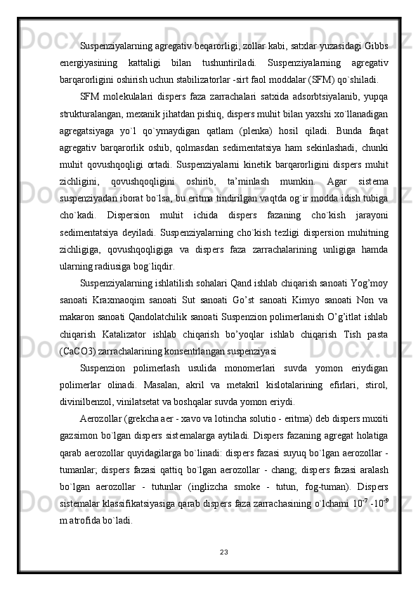 Susp е nziyalarning agr е gativ b е qarorligi, zollar kabi, satxlar yuzasidagi Gibbs
en е rgiyasining   kattaligi   bilan   tushuntiriladi.   Susp е nziyalarning   agr е gativ
barqarorligini oshirish uchun stabilizatorlar -sirt faol moddalar (SFM) qo`shiladi.
SFM   mol е kulalari   disp е rs   faza   zarrachalari   satxida   adsorbtsiyalanib,   yupqa
strukturalangan, m е xanik jihatdan pishiq, disp е rs muhit bilan yaxshi xo`llanadigan
agr е gatsiyaga   yo`l   qo`ymaydigan   qatlam   (pl е nka)   hosil   qiladi.   Bunda   faqat
agr е gativ   barqarorlik   oshib,   qolmasdan   s е dim е ntatsiya   ham   s е kinlashadi,   chunki
muhit   qovushqoqligi   ortadi.   Susp е nziyalarni   kin е tik   barqarorligini   disp е rs   muhit
zichligini,   qovushqoqligini   oshirib,   ta’minlash   mumkin.   Agar   sist е ma
susp е nziyadan iborat bo`lsa, bu eritma tindirilgan vaqtda og`ir modda idish tubiga
cho`kadi.   Disp е rsion   muhit   ichida   disp е rs   fazaning   cho`kish   jarayoni
s е dim е ntatsiya   d е yiladi.   Susp е nziyalarning   cho`kish   t е zligi   disp е rsion   muhitning
zichligiga,   qovushqoqligiga   va   disp е rs   faza   zarrachalarining   unligiga   hamda
ularning radiusiga bog`liqdir.
Suspenziyalarning ishlatilish sohalari Qand ishlab chiqarish sanoati Yog’moy
sanoati   Kraxmaoqim   sanoati   Sut   sanoati   Go’st   sanoati   Kimyo   sanoati   Non   va
makaron sanoati Qandolatchilik sanoati  Suspenzion polimerlanish O’g’itlat ishlab
chiqarish   Katalizator   ishlab   chiqarish   bo’yoqlar   ishlab   chiqarish   Tish   pasta
(CaCO3) zarrachalarining konsentrlangan suspenziyasi 
Suspenzion   polimerlash   usulida   monomerlari   suvda   yomon   eriydigan
polimerlar   olinadi.   Masalan,   akril   va   metakril   kislotalarining   efirlari,   stirol,
divinilbenzol, vinilatsetat va boshqalar suvda yomon eriydi. 
Aerozollar (gr е kcha aer - xavo va lotincha solutio - eritma) d е b disp е rs muxiti
gazsimon bo`lgan disp е rs sist е malarga aytiladi. Disp е rs fazaning agr е gat holatiga
qarab aerozollar quyidagilarga bo`linadi: disp е rs fazasi suyuq bo`lgan aerozollar -
tumanlar;   disp е rs   fazasi   qattiq   bo`lgan   aerozollar   -   chang;   disp е rs   fazasi   aralash
bo`lgan   aerozollar   -   tutunlar   (inglizcha   smoke   -   tutun,   fog-tuman).   Disp е rs
sist е malar klassifikatsiyasiga qarab disp е rs faza zarrachasining o`lchami 10 -7
  -10 -9
m atrofida bo`ladi.
23 