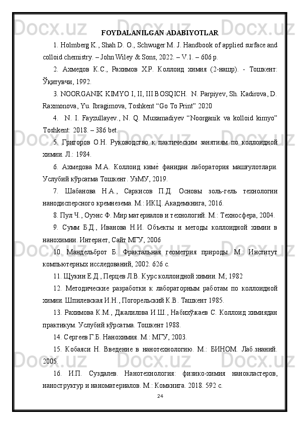 FOYDALANILGAN ADABIYOTLAR
1. Holmberg K., Shah D. O., Schwuger M. J. Handbook of applied surface and
colloid chemistry. – John Wiley & Sons, 2022. – V.1. – 606 p. 
2.   Ахмедов   К . С .,   Рахимов   Х . Р .   Коллоид   химия   (2- нашр ).   -   Тошкент :
Ўқитувчи , 1992. 
3. NOORGANIK KIMYO I, II, III BOSQICH.  N. Parpiyev, Sh. Kadirova, D.
Raxmonova, Yu. Ibragimova, Toshkent “Go To Print” 2020
4.     N.   I.   Fayzullayev.,   N.   Q.   Muxamadiyev   “Noorganik   va   kolloid   kimyo”
Toshkent: 2018. – 386 bet.
5.   Григоров   О.Н.   Руководство   к   пактическим   занятиям   по   коллоидной
химии. Л.: 1984. 
6.   Ахмедова   М.А.   Коллоид   киме?  фанидан   лаборатория   машғулотлари.
Услубий кўрсатма Тошкент. УзМУ, 2019. 
7.   Шабанова   Н.А.,   Саркисов   П.Д.   Основы   золь-гель   технологии
нанодисперсного кремнезема. М.: ИКЦ. Академкнига, 2016. 
8.   Пул Ч., Оуэнс Ф. Мир материалов и технологий. М.: Техносфера, 2004. 
9.   Сумм   Б.Д.,   Иванова   Н.И.   Объекты   и   методы   коллоидной   химии   в
нанохимии. Интернет, Сайт МГУ, 2006 
10.   Мандельброт   Б.   Фрактальная   геометрия   природы.   М.:   Институт
компьютерных исследований, 2002. 626 с. 
11. Щукин Е.Д., Перцев Л.В. Курс коллоидной химии. М; 1982 
12.   Методические   разработки   к   лабораторным   работам   по   коллоидной
химии. Шпилевская И.Н., Погорельский К.В. Ташкент 1985. 
13.   Рахимова   К.М.,   Джалилова   И.Ш.,   Набихўжаев   С.   Коллоид   химиядан
практикум. Услубий кўрсатма. Тошкент 1988. 
14. Сергеев Г.Б. Нанохимия. М.: МГУ, 2003. 
15.   Кобаяси   Н.   Введение   в   нанотехнологию.   М.:   БИНОМ.   Лаб.знаний.
2005. 
16.   И.П.   Cуздалев.   Нанотехнология:   физико-химия   нанокластеров,
наноструктур и наноматериалов. М.: Комкнига. 20 18 . 592 с. 
24 