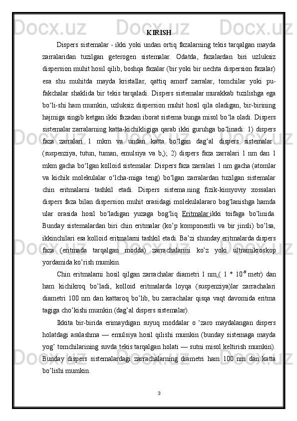 KIRISH
Dispers   sistemalar   -   ikki   yoki   undan  ortiq  fazalarning  tekis   tarqalgan   mayda
zarralaridan   tuzilgan   geterogen   sistemalar.   Odatda,   fazalardan   biri   uzluksiz
dispersion muhit hosil qilib, boshqa fazalar (bir yoki bir nechta dispersion fazalar)
esa   shu   muhitda   mayda   kristallar,   qattiq   amorf   zarralar,   tomchilar   yoki   pu-
fakchalar   shaklida   bir   tekis   tarqaladi.   Dispers   sistemalar   murakkab   tuzilishga   ega
bo li-shi   ham  mumkin,  uzluksiz  dispersion  muhit  hosil   qila oladigan,  bir-biriningʻ
hajmiga singib ketgan ikki fazadan iborat sistema bunga misol bo la oladi. 	
ʻ Dispers
sistemalar   zarralarning   katta-kichikligiga   qarab   ikki   guruhga   bo linadi:   1)   dispers
ʻ
faza   zarralari   1   mkm   va   undan   katta   bo lgan   dag al  	
ʻ ʻ dispers   sistemalar   .
(suspenziya,   tutun,   tuman,   emulsiya   va   b,);   2)   dispers   faza   zarralari   1   nm   dan   1
mkm gacha bo lgan kolloid sistemalar. Dispers faza zarralari 1	
ʻ   nm gacha (atomlar
va   kichik   molekulalar   o lcha-miga   teng)   bo lgan   zarralardan   tuzilgan   sistemalar	
ʻ ʻ
chin   eritmalarni   tashkil   etadi.   Dispers   sistema .ning   fizik-kimyoviy   xossalari
dispers   faza   bilan   dispersion   muhit   orasidagi   molekulalararo   bog lanishga   hamda	
ʻ
ular   orasida   hosil   bo ladigan   yuzaga   bog liq  	
ʻ ʻ Eritmalar        ikki   toifaga   bo’linida.
Bunday   sistemalardan   biri   chin   eritmalar   (ko’p   komponentli   va   bir   jinsli)   bo’lsa,
ikkinchilari esa   kolloid eritma larni   tashkil etadi. Ba’zi shunday eritmalarda dispers
faza   (eritmada   tarqal gan   modda)   zarrachalarini   ko’z   yoki   ultramikroskop
yordamida ko’rish mumkin.
Chin   eritmalarni   hosil   qilgan   zarrachalar   diametri   1   nm   (   1   *   10 -9
  metr)   dan
ham   kichikroq   bo’ladi,   kolloid   eritmalarda   loyqa   (suspenziya)lar   zarrachalari
diametri   100   nm   dan   kattaroq   bo’lib,   bu   zarrachalar   qisqa   vaqt   davomida   eritma
tagiga cho’kishi mumkin (dag’al dispers sistemalar).
Ikkita   bir-birida   erimaydigan   suyuq   moddalar   o   ‘zaro   maydalangan   dispers
holatdagi   aralashma   —   emulsiya   hosil   qilishi   mumkin   (bunday   sistemaga   mayda
yog’ tomchilarining suvda tekis tarqalgan holati — sutni misol keltirish mumkin).
Bunday   dispers   sistemalardagi   zarrachalarning   dia metri   ham   100   nm   dan   katta
bo’lishi mumkin.
3