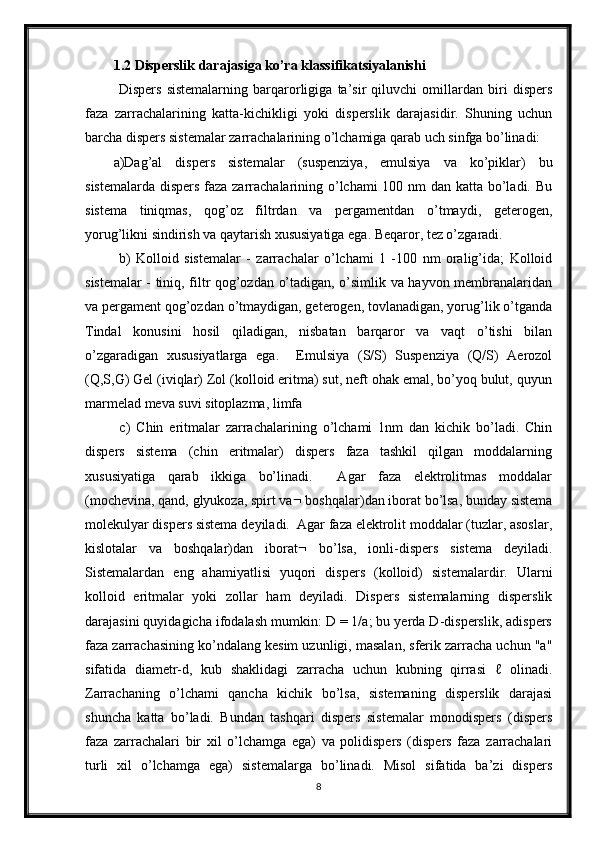 1.2 Disperslik darajasiga ko’ra klassifikatsiyalanishi
  Dispers   sistemalarning   barqarorligiga   ta’sir   qiluvchi   omillardan   biri   dispers
faza   zarrachalarining   katta-kichikligi   yoki   disperslik   darajasidir.   Shuning   uchun
barcha dispers sistemalar zarrachalarining o’lchamiga qarab uch sinfga bo’linadi: 
a)Dag’al   dispers   sistemalar   (suspenziya,   emulsiya   va   ko’piklar)   bu
sistemalarda dispers faza zarrachalarining o’lchami  100 nm dan katta bo’ladi. Bu
sistema   tiniqmas,   qog’oz   filtrdan   va   pergamentdan   o’tmaydi,   geterogen,
yorug’likni sindirish va qaytarish xususiyatiga ega. Beqaror, tez o’zgaradi.
  b)   Kolloid   sistemalar   -   zarrachalar   o’lchami   1   -100   nm   oralig’ida;   Kolloid
sistemalar - tiniq, filtr qog’ozdan o’tadigan, o’simlik va hayvon membranalaridan
va pergament qog’ozdan o’tmaydigan, geterogen, tovlanadigan, yorug’lik o’tganda
Tindal   konusini   hosil   qiladigan,   nisbatan   barqaror   va   vaqt   o’tishi   bilan
o’zgaradigan   xususiyatlarga   ega.     Emulsiya   (S/S)   Suspenziya   (Q/S)   Aerozol
(Q,S,G) Gel (iviqlar) Zol (kolloid eritma) sut, neft ohak emal, bo’yoq bulut, quyun
marmelad meva suvi sitoplazma, limfa 
  c)   Chin   eritmalar   zarrachalarining   o’lchami   1nm   dan   kichik   bo’ladi.   Chin
dispers   sistema   (chin   eritmalar)   dispers   faza   tashkil   qilgan   moddalarning
xususiyatiga   qarab   ikkiga   bo’linadi.     Agar   faza   elektrolitmas   moddalar
(mochevina, qand, glyukoza, spirt va   boshqalar)dan iborat bo’lsa, bunday sistema
molekulyar dispers sistema deyiladi.  Agar faza elektrolit moddalar (tuzlar, asoslar,
kislotalar   va   boshqalar)dan   iborat    bo’lsa,   ionli-dispers   sistema   deyiladi.
Sistemalardan   eng   ahamiyatlisi   yuqori   dispers   (kolloid)   sistemalardir.   Ularni
kolloid   eritmalar   yoki   zollar   ham   deyiladi.   Dispers   sistemalarning   disperslik
darajasini quyidagicha ifodalash mumkin: D = 1/a; bu yerda D-disperslik, adispers
faza zarrachasining ko’ndalang kesim uzunligi, masalan, sferik zarracha uchun "a"
sifatida   diametr-d,   kub   shaklidagi   zarracha   uchun   kubning   qirrasi   ℓ   olinadi.
Zarrachaning   o’lchami   qancha   kichik   bo’lsa,   sistemaning   disperslik   darajasi
shuncha   katta   bo’ladi.   Bundan   tashqari   dispers   sistemalar   monodispers   (dispers
faza   zarrachalari   bir   xil   o’lchamga   ega)   va   polidispers   (dispers   faza   zarrachalari
turli   xil   o’lchamga   ega)   sistemalarga   bo’linadi.   Misol   sifatida   ba’zi   dispers
8 