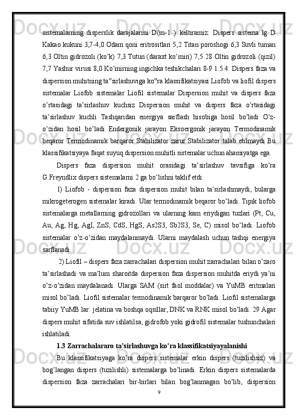 sistemalarning   disperslik   darajalarini   D(m-1   )   keltiramiz:   Dispers   sistema   lg   D
Kakao kukuni 3,7-4,0 Odam qoni eritrositlari 5,2 Titan poroshogi 6,3 Suvli tuman
6,3 Oltin gidrozoli (ko’k) 7,3 Tutun (daraxt ko’miri) 7,5 28 Oltin gidrozoli (qizil)
7,7 Yashur virusi 8,0 Ko’mirning ingichka teshikchalari 8-9 1.5.4. Dispers faza va
dispersion muhitning ta sirlashuviga ko ra klassifikatsiyasi Liofob va liofil dispers‟ ‟
sistemalar   Liofob   sistemalar   Liofil   sistemalar   Dispersion   muhit   va   dispers   faza
o’rtasidagi   ta’sirlashuv   kuchsiz   Dispersion   muhit   va   dispers   faza   o’rtasidagi
ta’sirlashuv   kuchli   Tashqaridan   energiya   sarflash   hisobiga   hosil   bo’ladi   O’z-
o’zidan   hosil   bo’ladi   Endergonik   jarayon   Eksoergonik   jarayon   Termodinamik
beqaror  Termodinamik  barqaror  Stabilizator   zarur  Stabilizator   talab  etilmaydi  Bu
klassifikatsiyaya faqat suyuq dispersion muhitli sistemalar uchun ahamiyatga ega. 
Dispers   faza   dispersion   muhit   orasidagi   ta’sirlashuv   tavsifiga   ko’ra
G.Freyndlix dispers sistemalarni 2 ga bo’lishni taklif etdi: 
1)   Liofob   -   dispersion   faza   dispersion   muhit   bilan   ta’sirlashmaydi,   bularga
mikrogeterogen sistemalar kiradi. Ular termodinamik beqaror bo’ladi. Tipik liofob
sistemalarga   metallarning   gidrozollari   va   ularning   kam   eriydigan   tuzlari   (Pt,   Cu,
Au,   Ag,   Hg,   AgI,   ZnS,   CdS,   HgS,   As2S3,   Sb2S3,   Se,   C)   misol   bo’ladi.   Liofob
sistemalar   o’z-o’zidan   maydalanmaydi.   Ularni   maydalash   uchun   tashqi   energiya
sarflanadi.
 2) Liofil – dispers faza zarrachalari dispersion muhit zarrachalari bilan o’zaro
ta’sirlashadi   va  ma’lum   sharoitda   dispersion   faza   dispersion   muhitda  eriydi   ya’ni
o’z-o’zidan   maydalanadi.   Ularga   SAM   (sirt   faol   moddalar)   va   YuMB   eritmalari
misol bo’ladi. Liofil sistemalar termodinamik barqaror bo’ladi. Liofil sistemalarga
tabiiy YuMB lar: jelatina va boshqa oqsillar, DNK va RNK misol bo’ladi. 29 Agar
dispers muhit sifatida suv ishlatilsa, gidrofob yoki gidrofil sistemalar tushunchalari
ishlatiladi. 
1.3  Zarrachalararo ta’sirlashuvga ko’ra klassifikatsiyayalanishi  
Bu   klassifikatsiyaga   ko’ra   dispers   sistemalar   erkin   dispers   (tuzilishsiz)   va
bog’langan   dispers   (tuzilishli)   sistemalarga   bo’linadi.   Erkin   dispers   sistemalarda
dispersion   faza   zarrachalari   bir-birlari   bilan   bog’lanmagan   bo’lib,   dispersion
9 