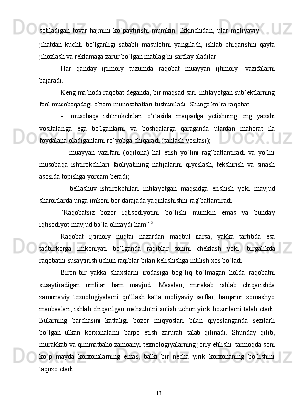 13sotiladigan   tovar   hajmini   ko‘paytirishi   mumkin.   Ikkinchidan,   ular   moliyaviy
jihatdan   kuchli   bo‘lganligi   sababli   masulotini   yangilash,   ishlab   chiqarishni   qayta
jihozlash   va   reklamaga   zarur bo‘lgan   mablag‘ni   sarflay   oladilar
Har   qanday   ijtimoiy   tuzumda   raqobat   muayyan   ijtimoiy   vazifalarni
bajaradi.
Keng   ma’noda   raqobat   deganda,   bir   maqsad   sari   intilayotgan   sub’ektlarning
faol musobaqadagi o‘zaro munosabatlari tushuniladi. Shunga ko‘ra   raqobat:
- musobaqa   ishtirokchilari   o‘rtasida   maqsadga   yetishning   eng   yaxshi
vositalariga   ega   bo‘lganlarni   va   boshqalarga   qaraganda   ulardan   mahorat   ila
foydalana   oladiganlarni   ro‘yobga   chiqaradi   (tanlash   vositasi);
- muayyan   vazifani   (oqilona)   hal   etish   yo‘lini   rag‘batlantiradi   va   yo‘lni
musobaqa   ishtirokchilari   faoliyatining   natijalarini   qiyoslash,   tekshirish   va   sinash
asosida   topishga   yordam   beradi;
- bellashuv   ishtirokchilari   intilayotgan   maqsadga   erishish   yoki   mavjud
sharoitlarda   unga   imkoni   bor   darajada   yaqinlashishni rag‘batlantiradi.
“Raqobatsiz   bozor   iqtisodiyotini   bo‘lishi   mumkin   emas   va   bunday
iqtisodiyot   mavjud   bo‘la   olmaydi   ham”. 5
Raqobat   ijtimoiy   nuqtai   nazardan   maqbul   narsa,   yakka   tartibda   esa
tadbirkorga   imkoniyati   bo‘lganda   raqiblar   sonini   cheklash   yoki   birgalikda
raqobatni   susaytirish uchun   raqiblar   bilan   kelishishga   intilish xos   bo‘ladi.
Biron-bir   yakka   shaxslarni   irodasiga   bog‘liq   bo‘lmagan   holda   raqobatni
susaytiradigan   omlilar   ham   mavjud.   Masalan,   murakab   ishlab   chiqarishda
zamonaviy   texnologiyalarni   qo‘llash   katta   moliyaviy   sarflar,   barqaror   xomashyo
manbaalari, ishlab chiqarilgan mahsulotni sotish uchun yirik bozorlarni talab etadi.
Bularning   barchasini   kattaligi   bozor   miqyoslari   bilan   qiyoslanganda   sezilarli
bo‘lgan   ulkan   korxonalarni   barpo   etish   zarurati   talab   qilinadi.   Shunday   qilib,
murakkab   va   qimmatbaho   zamoanyi   texnologiyalarning   joriy   etilishi   tarmoqda   soni
ko‘p   mayda   korxonalarning   emas,   balki   bir   necha   yirik   korxonaning   bo‘lishini
taqozo   etadi.