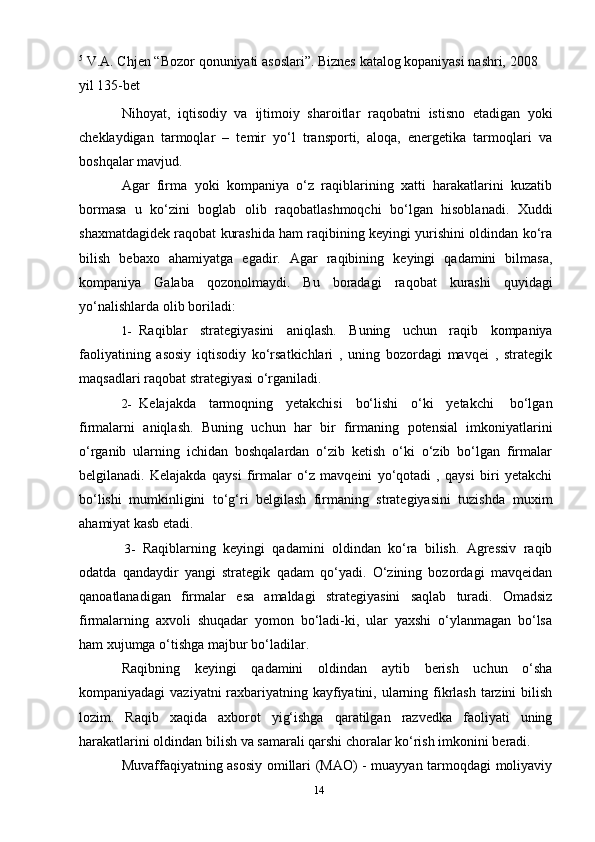 145
  V.A. Chjen   “Bozor   qonuniyati   asoslari”. Biznes   katalog   kopaniyasi   nashri,   2008  
yil 135-bet
Nihoyat,   iqtisodiy   va   ijtimoiy   sharoitlar   raqobatni   istisno   etadigan   yoki
cheklaydigan   tarmoqlar   –   temir   yo‘l   transporti,   aloqa,   energetika   tarmoqlari   va
boshqalar   mavjud.
Agar   firma   yoki   kompaniya   o‘z   raqiblarining   xatti   harakatlarini   kuzatib
bormasa   u   ko‘zini   boglab   olib   raqobatlashmoqchi   bo‘lgan   hisoblanadi.   Xuddi
shaxmatdagidek raqobat kurashida ham raqibining keyingi yurishini oldindan ko‘ra
bilish   bebaxo   ahamiyatga   egadir.   Agar   raqibining   keyingi   qadamini   bilmasa,
kompaniya   Galaba   qozonolmaydi.   Bu   boradagi   raqobat   kurashi   quyidagi
yo‘nalishlarda   olib   boriladi:
1- Raqiblar   strategiyasini   aniqlash.   Buning   uchun   raqib   kompaniya
faoliyatining   asosiy   iqtisodiy   ko‘rsatkichlari   ,   uning   bozordagi   mavqei   ,   strategik
maqsadlari   raqobat   strategiyasi   o‘rganiladi.
2- Kelajakda   tarmoqning   yetakchisi   bo‘lishi   o‘ki   yetakchi   bo‘lgan
firmalarni   aniqlash.   Buning   uchun   har   bir   firmaning   potensial   imkoniyatlarini
o‘rganib   ularning   ichidan   boshqalardan   o‘zib   ketish   o‘ki   o‘zib   bo‘lgan   firmalar
belgilanadi.   Kelajakda   qaysi   firmalar   o‘z   mavqeini   yo‘qotadi   ,   qaysi   biri   yetakchi
bo‘lishi   mumkinligini   to‘g‘ri   belgilash   firmaning   strategiyasini   tuzishda   muxim
ahamiyat kasb   etadi.
3- Raqiblarning   keyingi   qadamini   oldindan   ko‘ra   bilish.   Agressiv   raqib
odatda   qandaydir   yangi   strategik   qadam   qo‘yadi.   O‘zining   bozordagi   mavqeidan
qanoatlanadigan   firmalar   esa   amaldagi   strategiyasini   saqlab   turadi.   Omadsiz
firmalarning   axvoli   shuqadar   yomon   bo‘ladi-ki,   ular   yaxshi   o‘ylanmagan   bo‘lsa
ham xujumga   o‘tishga   majbur bo‘ladilar.
Raqibning   keyingi   qadamini   oldindan   aytib   berish   uchun   o‘sha
kompaniyadagi  vaziyatni raxbariyatning kayfiyatini, ularning fikrlash  tarzini  bilish
lozim.   Raqib   xaqida   axborot   yig‘ishga   qaratilgan   razvedka   faoliyati   uning
harakatlarini   oldindan   bilish   va samarali   qarshi   choralar   ko‘rish   imkonini   beradi.
Muvaffaqiyatning asosiy omillari (MAO) - muayyan tarmoqdagi moliyaviy