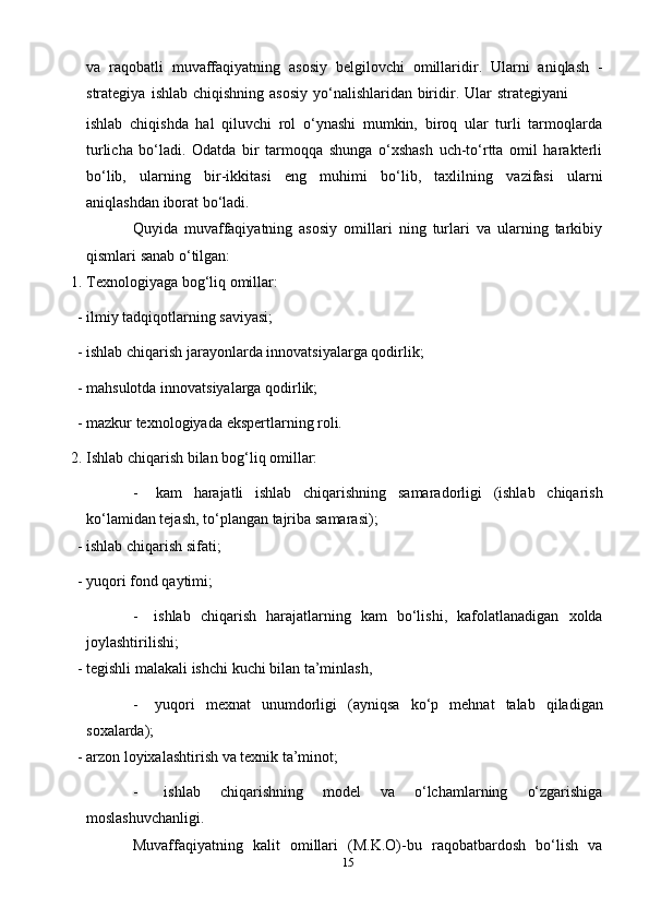 15va   raqobatli   muvaffaqiyatning   asosiy   belgilovchi   omillaridir.   Ularni   aniqlash   -
strategiya   ishlab   chiqishning   asosiy   yo‘nalishlaridan   biridir.   Ular   strategiyani
ishlab   chiqishda   hal   qiluvchi   rol   o‘ynashi   mumkin,   biroq   ular   turli   tarmoqlarda
turlicha   bo‘ladi.   Odatda   bir   tarmoqqa   shunga   o‘xshash   uch-to‘rtta   omil   harakterli
bo‘lib,   ularning   bir-ikkitasi   eng   muhimi   bo‘lib,   taxlilning   vazifasi   ularni
aniqlashdan   iborat   bo‘ladi.
Quyida   muvaffaqiyatning   asosiy   omillari   ning   turlari   va   ularning   tarkibiy
qismlari   sanab   o‘tilgan:
1. Texnologiyaga   bog‘liq   omillar:
- ilmiy   tadqiqotlarning   saviyasi;
- ishlab   chiqarish   jarayonlarda innovatsiyalarga   qodirlik;
- mahsulotda   innovatsiyalarga   qodirlik;
- mazkur   texnologiyada   ekspertlarning   roli.
2. Ishlab   chiqarish   bilan   bog‘liq   omillar:
- kam   harajatli   ishlab   chiqarishning   samaradorligi   (ishlab   chiqarish
ko‘lamidan   tejash,   to‘plangan   tajriba   samarasi);
- ishlab   chiqarish   sifati;
- yuqori   fond   qaytimi;
- ishlab   chiqarish   harajatlarning   kam   bo‘lishi,   kafolatlanadigan   xolda
joylashtirilishi;
- tegishli   malakali   ishchi   kuchi   bilan   ta’minlash,
- yuqori   mexnat   unumdorligi   (ayniqsa   ko‘p   mehnat   talab   qiladigan
soxalarda);
- arzon   loyixalashtirish   va texnik   ta’minot;
- ishlab   chiqarishning   model   va   o‘lchamlarning   o‘zgarishiga
moslashuvchanligi.
Muvaffaqiyatning   kalit   omillari   (M.K.O)-bu   raqobatbardosh   bo‘lish   va