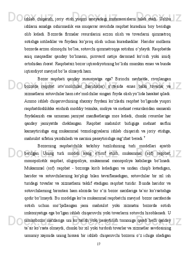 17ishlab   chiqarish,   joriy   etish   yuqori   saviyadagi   mutaxassislarni   talab   etadi.   Ushbu
ishlarni   amalga   oshirmaslik   esa   muqarrar   ravishda   raqobat   kurashini   boy   berishga
olib   keladi.   Bozorda   firmalar   resurslarini   arzon   olish   va   tovarlarni   qimmatroq
sotishga   intiladilar   va   foydani   ko‘proq   olish   uchun   kurashadilar.   Haridor   mollarni
bozorda   arzon olmoqchi bo‘lsa, sotuvchi qimmatroqqa sotishni o‘ylaydi. Raqobatda
aniq   maqsadlar   qanday   bo‘lmasin,   pirovard   natija   daromad   ko‘rish   yoki   imidj
ortishidan   iborat.   Raqobatsiz   bozor   iqtisodiyotining   bo‘lishi   mumkin   emas   va   bunda
iqtisodiyot   mavjud   bo‘la   olmaydi   ham.
Bozor   raqobati   qanday   xususiyatga   ega?   Birinchi   navbatda,   rivojlangan
bozorda   raqobat   iste’molchilar   (haridorlar)   o‘rtasida   emas   balki   tovarlar   va
xizmatlarni   sotuvchilar   ham   iste’molchilar   singari   foyda   olish   yo‘lida   harakat   qiladi.
Ammo ishlab  chiqaruvchining  shaxsiy  foydani  ko‘zlashi  raqobat  bo‘lganda   yuqori
raqobatdoshlikka erishish moddiy texnika, moliya va mehnat resurslaridan   samarali
foydalanish   esa   umuman   jamiyat   manfaatlariga   mos   keladi,   chunki   resurslar   har
qanday   jamiyatda   cheklangan.   Raqobat   mahsulot   birligiga   mehnat   sarfini
kamaytirishga   eng   mukammal   texnologiyalarni   ishlab   chiqarish   va   joriy   etishga,
mahsulot   sifatini   yaxshilash   va   narxini   pasaytirishga   rag‘zbat   beradi. 7
Bozorning   raqobatchilik   tarkibiy   tuzilishining   turli   modellari   ajratib
berilgan.   Uning   turli   modeli   keng   e’tirof   etilib,   mukammal   (sof)   raqobat;
monopolistik   raqobat,   oligopoliya,   mukammal   monopoliya   kabilarga   bo‘linadi.
Mukammal   (sof)   raqobat   -   bozorga   kirib   keladigan   va   undan   chiqib   ketadigan,
haridor   va   sotuvchilarning   ko‘pligi   bilan   tavsiflanadigan,   sotuvchilar   bir   xil   ish
turidagi   tovarlar   va   xizmatlarni   taklif   etadigan   raqobat   turidir.   Bunda   haridor   va
sotuvchilarning   birontasi   ham   aloxida   bir   o‘zi   bozor   narxlariga   ta’sir   ko‘rsatishga
qodir   bo‘lmaydi.   Bu   modelga   ko‘ra   mukammal   raqobatchi   mavjud   bozor   narxlarida
sotish   uchun   mo‘ljallangan   jami   mahsulot   yoki   xizmatni   bozorda   sotish
imkoniyatiga ega bo‘lgan ishlab chiqaruvchi yoki tovarlarni sotuvchi hisoblanadi.   U
umumbozor   narxlariga   uni   ko‘tarish   yoki   pasaytirish   tomoniga   qarab   hech   qanday
ta’sir ko‘rsata olmaydi, chunki bir xil yoki turdosh tovarlar va xizmatlar   savdosining
umumiy   xajmida   uning   hissasi   bir   ishlab   chiqaruvchi   bozorni   o‘z   ichiga   oladigan 