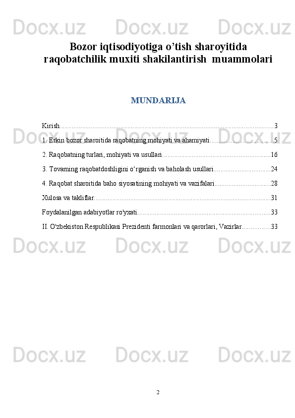 2Bozor iqtisodiyotiga o’tish sharoyitida
raqobatchilik muxiti shakilantirish  muammolari
MUNDARIJA
Kirish ........................................................................................................................... 3
1. Erkin bozor sharoitida raqobatning mohiyati va ahamiyati ..................................... 5
2. Raqobatning turlari, mohiyati va usullari. ............................................................. 16
3. Tovarning raqobatdoshligini o‘rganish va baholash usullari. ................................ 24
4. Raqobat sharoitida baho siyosatining mohiyati va vazifalari ................................ 28
Xulosa va takliflar ...................................................................................................... 31
Foydalanilgan adabiyotlar ro'yxati. ........................................................................... 33
II. O'zbekiston Respublikasi Prezidenti farmonlari va qarorlari, Vazirlar ................ 33 