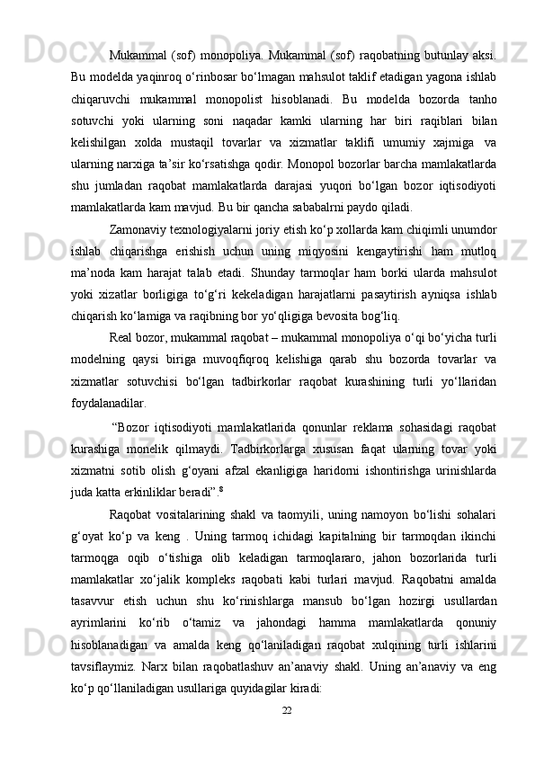 22Mukammal   (sof)   monopoliya.   Mukammal   (sof)   raqobatning   butunlay   aksi.
Bu modelda yaqinroq o‘rinbosar bo‘lmagan mahsulot taklif etadigan yagona ishlab
chiqaruvchi   mukammal   monopolist   hisoblanadi.   Bu   modelda   bozorda   tanho
sotuvchi   yoki   ularning   soni   naqadar   kamki   ularning   har   biri   raqiblari   bilan
kelishilgan   xolda   mustaqil   tovarlar   va   xizmatlar   taklifi   umumiy   xajmiga   va
ularning narxiga ta’sir ko‘rsatishga qodir. Monopol bozorlar barcha mamlakatlarda
shu   jumladan   raqobat   mamlakatlarda   darajasi   yuqori   bo‘lgan   bozor   iqtisodiyoti
mamlakatlarda   kam   mavjud.   Bu   bir   qancha   sababalrni   paydo   qiladi.
Zamonaviy   texnologiyalarni   joriy   etish   ko‘p   xollarda   kam   chiqimli   unumdor
ishlab   chiqarishga   erishish   uchun   uning   miqyosini   kengaytirishi   ham   mutloq
ma’noda   kam   harajat   talab   etadi.   Shunday   tarmoqlar   ham   borki   ularda   mahsulot
yoki   xizatlar   borligiga   to‘g‘ri   kekeladigan   harajatlarni   pasaytirish   ayniqsa   ishlab
chiqarish   ko‘lamiga   va   raqibning   bor   yo‘qligiga   bevosita   bog‘liq.
Real bozor, mukammal raqobat – mukammal monopoliya o‘qi bo‘yicha   turli
modelning   qaysi   biriga   muvoqfiqroq   kelishiga   qarab   shu   bozorda   tovarlar   va
xizmatlar   sotuvchisi   bo‘lgan   tadbirkorlar   raqobat   kurashining   turli   yo‘llaridan
foydalanadilar.
“Bozor   iqtisodiyoti   mamlakatlarida   qonunlar   reklama   sohasidagi   raqobat
kurashiga   monelik   qilmaydi.   Tadbirkorlarga   xususan   faqat   ularning   tovar   yoki
xizmatni   sotib   olish   g‘oyani   afzal   ekanligiga   haridorni   ishontirishga   urinishlarda
juda   katta   erkinliklar beradi”. 8
Raqobat   vositalarining   shakl   va   taomyili,   uning   namoyon   bo‘lishi   sohalari
g‘oyat   ko‘p   va   keng   .   Uning   tarmoq   ichidagi   kapitalning   bir   tarmoqdan   ikinchi
tarmoqga   oqib   o‘tishiga   olib   keladigan   tarmoqlararo,   jahon   bozorlarida   turli
mamlakatlar   xo‘jalik   kompleks   raqobati   kabi   turlari   mavjud.   Raqobatni   amalda
tasavvur   etish   uchun   shu   ko‘rinishlarga   mansub   bo‘lgan   hozirgi   usullardan
ayrimlarini   ko‘rib   o‘tamiz   va   jahondagi   hamma   mamlakatlarda   qonuniy
hisoblanadigan   va   amalda   keng   qo‘laniladigan   raqobat   xulqining   turli   ishlarini
tavsiflaymiz.   Narx   bilan   raqobatlashuv   an’anaviy   shakl.   Uning   an’anaviy   va   eng
ko‘p   qo‘llaniladigan   usullariga   quyidagilar   kiradi: