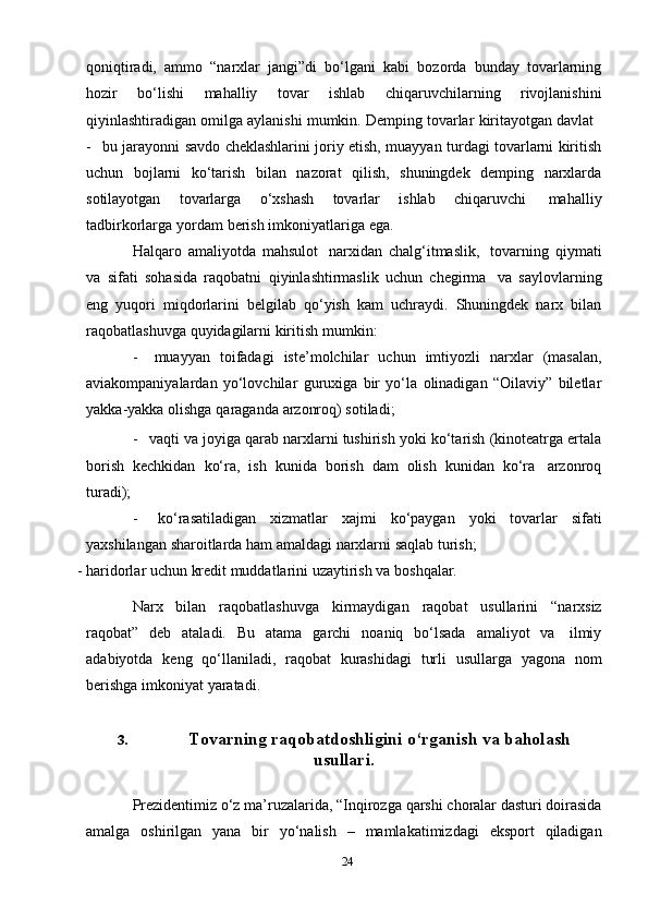 24qoniqtiradi,   ammo   “narxlar   jangi”di   bo‘lgani   kabi   bozorda   bunday   tovarlarning
hozir   bo‘lishi   mahalliy   tovar   ishlab   chiqaruvchilarning   rivojlanishini
qiyinlashtiradigan   omilga   aylanishi   mumkin.   Demping   tovarlar   kiritayotgan   davlat
- bu jarayonni savdo cheklashlarini joriy etish, muayyan turdagi tovarlarni kiritish
uchun   bojlarni   ko‘tarish   bilan   nazorat   qilish,   shuningdek   demping   narxlarda
sotilayotgan   tovarlarga   o‘xshash   tovarlar   ishlab   chiqaruvchi   mahalliy
tadbirkorlarga   yordam   berish   imkoniyatlariga   ega.
Halqaro   amaliyotda   mahsulot   narxidan   chalg‘itmaslik,   tovarning   qiymati
va   sifati   sohasida   raqobatni   qiyinlashtirmaslik   uchun   chegirma   va   saylovlarning
eng   yuqori   miqdorlarini   belgilab   qo‘yish   kam   uchraydi.   Shuningdek   narx   bilan
raqobatlashuvga   quyidagilarni   kiritish   mumkin:
- muayyan   toifadagi   iste’molchilar   uchun   imtiyozli   narxlar   (masalan,
aviakompaniyalardan   yo‘lovchilar   guruxiga   bir   yo‘la   olinadigan   “Oilaviy”   biletlar
yakka-yakka   olishga   qaraganda   arzonroq)   sotiladi;
- vaqti va joyiga qarab narxlarni tushirish yoki ko‘tarish (kinoteatrga ertala
borish   kechkidan   ko‘ra,   ish   kunida   borish   dam   olish   kunidan   ko‘ra   arzonroq
turadi);
- ko‘rasatiladigan   xizmatlar   xajmi   ko‘paygan   yoki   tovarlar   sifati
yaxshilangan   sharoitlarda   ham   amaldagi narxlarni   saqlab   turish;
- haridorlar   uchun   kredit muddatlarini   uzaytirish   va   boshqalar.
Narx   bilan   raqobatlashuvga   kirmaydigan   raqobat   usullarini   “narxsiz
raqobat”   deb   ataladi.   Bu   atama   garchi   noaniq   bo‘lsada   amaliyot   va   ilmiy
adabiyotda   keng   qo‘llaniladi,   raqobat   kurashidagi   turli   usullarga   yagona   nom
berishga   imkoniyat   yaratadi.
3. Tovarning   raqobatdoshligini   o‘rganish   va   baholash
usullari.
Prezidentimiz   o‘z   ma’ruzalarida,   “Inqirozga   qarshi   choralar   dasturi   doirasida
amalga   oshirilgan   yana   bir   yo‘nalish   –   mamlakatimizdagi   eksport   qiladigan 