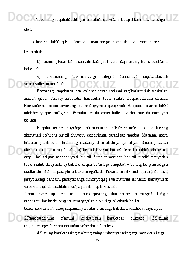 26oladi: Tovarning   raqobatdoshligini   baholash   qo‘yidagi   bosqichlarni   o‘z   ichichga
a) bozorni   tahlil   qilib   o‘zimizni   tovarimizga   o‘xshash   tovar   namunasini
topib   olish;
b) bizning tvoar bilan solishtiriladigan tovarlardagi asosiy ko‘rsatkichlarni
belgilash;
v)   o‘zimizning   tovarimizdagi   integral   (umumiy)   raqobatdoshlik
xususiyatlarini   aniqlash.
Bozordagi   raqobatga   esa   ko‘proq   tovar   sotishni   rag‘batlantirish   vositalari
xizmat   qiladi.   Asosiy   axborotni   haridorlar   tovar   ishlab   chiqaruvchidan   olinadi.
Haridorlarni   asosan   tovarning   iste’mol   qiymati   qiziqtiradi.   Raqobat   bozorda   taklif
talabdan   yuqori   bo‘lganda   firmalar   ichida   emas   balki   tovarlar   orasida   namoyon
bo‘ladi.
Raqobat   asosan   quyidagi   ko‘rinishlarda   bo‘lishi   mumkin:   a)   tovarlarning
xizmatlari bo‘yicha bir xil ehtiyojni qondirishga qaratilgan raqobat. Masalan, sport,
kitoblar,   plastinkalar   kishining   madaniy   dam   olishiga   qaratilgan.   Shuning   uchun
ular   bir-biri   bilan   raqobatchi;   b)   bir   xil   tovarni   har   xil   firmalar   ishlab   chiqarishi
orqali   bo‘ladigan   raqobat   yoki   bir   xil   firma   tomonidan   har   xil   modifikatsiyadan
tovar ishlab chiqarish; v) baholar orqali bo‘ladigan raqobat – bu eng ko‘p tarqalgan
usullaridir.   Bahoni   pasaytirib   bozorni   egallash.   Tovarlarni   iste’mol   qilish   (ishlatish)
jarayonidagi bahosini pasaytirishga elektr yoqilg‘i va material sarflarini   kamaytirish
va   xizmat qilish   muddatini   ko‘paytirish   orqali   erishish.
Jahon   bozori   tajribasida   raqobatning   quyidagi   shart-sharoitlari   mavjud:   1.Agar
raqobatchilar   kuchi   teng   va   strategiyalar   bir-biriga   o‘xshash   bo‘lsa
bozor   muvozanati   uzoq   saqlanmaydi,   ular   orasidagi   kelishmovchilik   susaymaydi.
2.Raqobatchining   g‘ashini   keltiradigan   harakatlar   qilmang.   3.Sizning
raqobatchingiz hamma   narsadan   xabardor   deb   biling.
4.Sizning harakatlaringiz o‘zingizning imkoniyatlaringizga mos ekanligiga   