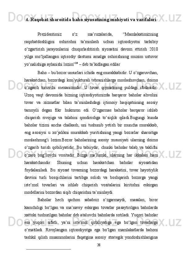 284. Raqobat   sharoitida   baho   siyosatining   mohiyati   va   vazifalari
Prezidentimiz   o‘z   ma’ruzalarida,   “Mamlakatimizning
raqobatdoshligini   oshirishni   ta’minlash   uchun   iqtisodiyotni   tarkibiy
o‘zgartirish   jarayonlarini   chuqurlashtirish   siyosatini   davom   ettirish   2010
yilga   mo‘ljallangan   iqtisodiy   dasturni   amalga   oshirishning   muxim   ustuvor
yo‘nalishiga aylanishi lozim” 10
 – deb   ta’kidlagan   edilar
Baho   –   bu   bozor   unsurlari   ichida   eng   murakkabidir.   U   o‘zgaruvchan,
harakatchan,   bozordagi   kon’yukturali   tebranishlarga   moslashuvchan,   doimo
o‘zgarib   turuvchi   mexanizmdir.   U   tovar   qiymatining   puldagi   ifodasidir.
Uzoq   vaqt   davomida   bizning   iqtisodiyotimizda   barqaror   baholar   ahvolini
tovar   va   xizmatlar   bilan   ta’minlashdagi   ijtimoiy   haqiqatnining   asosiy
tamoyili   degan   fikr   hukmron   edi.   O‘zgarmas   baholar   barqaror   ishlab
chiqarish   rivojiga   va   talabini   qondirishga   to‘siqlik   qiladi.Bugungi   kunda
baholar   tizimi   ancha   chalkash,   uni   tushunib   yetish   bir   muncha   murakkab,
eng   asosiysi   u   xo‘jalikni   murakkab   yuritishning   yangi   bozorlar   sharoitiga
moslashmog‘i   lozim.Bozor   baholarining   asosiy   xususiyati   ularning   doimo
o‘zgarib   turish   qobiliyatidir.   Bu   tabiiydir,   chunki   baholar   talab   va   taklifni
o‘zaro   bog‘lovchi   vositadir.   Bizga   ma’lumki,   ularning   har   ikkalasi   ham
harakatchandir.   Shuning   uchun   harakatchan   baholar   siyosatidan
foydalaniladi.   Bu   siyosat   tovarning   bozordagi   harakatini,   tovar   hayotiylik
davrini   turli   bosqichlarini   tartibga   solish   va   boshqarish   bozorga   yangi
iste’mol   tovarlari   va   ishlab   chiqarish   vositalarini   kiritishni   eskirgan
modellarini   bozordan   siqib   chiqarishni   ta’minlaydi.
Baholar   hech   qachon   sababsiz   o‘zgarmaydi,   masalan,   biror
kamchiligi   bo‘lgan   va   ma’naviy   eskirgan   tovarlar   pasaytirilgan   baholarda
xattoki tushurilgan   baholar deb ataluvchi baholarda sotiladi. Yuqori baholar
esa   yuqori   sifatli,   ya’ni   iste’mol   qobiliyatiga   ega   bo‘lgan   tovarlarga
o‘rnatiladi.   Rivojlangan   iqtisodiyotga   ega   bo‘lgan   mamlakatlarda   bahoni
tashkil   qilish   muammolarini   faqatgina   asosiy   strategik   yondoshishlarigina 