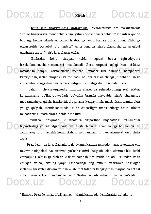 3Kirish
Kurs              ishi              mavzusining              dolzarbligi.      Prezidentimiz   o‘z   ma’ruzalarida
“Tovar bozorlarida monopolistik faoliyatni cheklash va raqobat to‘g‘risidagi qonon
bugungi   kunda   eskirdi   va   zamon   talablariga   javob   bermay   qoldi.   Shuni   e’tiborga
olgan   xolda   “Raqobat   to‘g‘risidagi”   yangi   qonunni   ishlab   chiqarishimiz   va   qabul
qilishimiz   zarur.” 1
-   deb   ta’kidlagan   edilar.
Shulardan   kelib   chiqqan   xolda,   raqobat   bozor   iqtisodiyotini
harakatlantiruvchi   mexanizmi   hisoblanadi.   Zero,   raqobat   tashqi   kuch   sifatida
maydonga   chiqib,   korxonalarda   mehnat   unumdorligini   oshirish,   harajatlarni
kamaytirish,  ishlab chiqarish  va mehnatni  oqilona tashkil  etishga,  binobarin ishlab
chiqarishni   kengaytirish va samaradorligini   oshirishga   doimo   undab turadi.
Jahon   moliyaviy-iqtisodiy   inqirozi   sharoitida   iqtisodiyotning   real   sektori
korxonalarini   qo‘llab-quvvatlash   bo‘yicha   birinchi   navbatda   ishlab   chiqarishni
modernizatsiya   qilish,   hamkorlik  aloqalarini   kengaytirish,   mustahkam   hamkorlikni
yo‘lga   qo‘yish,   mamlakatimizda   ishlab   chiqarilgan   mahsulotlarga   ichki   talabni
rahbatlantrish   masalalari   alohida   o‘rin   tutdi.
Jumladan,   to‘qimachilik   sanoatida   eksportbop   raqobatdosh   mahsulotlar
tayyorlashga   yo‘naltirilgan,   yakuniy   ishlab   chiqarish   shakliga   ega   bo‘lgan   yangi,
zamonaviy  to‘qimachilik   komplekslarni   rivojlantirish   ustuvor   ahamiyat  kasb   etishi
zarur.
Prezidentimiz   ta’kidlaganlaridek   “Mamlakatimiz   iqtisodiy   taraqqiyotining   eng
muhim   istiqbolari   va   ustuvor   yo‘nalishlarini   belgilab   olar   ekanmiz,biz   ichki
ehtiyojning   o‘sishiga   alohida   e’tibor   qaratishimiz   kerak   bo‘ladi,...shundan   kelib
chiqqan   xolda,   bizning   yaqin   istiqboldagi   eng   muhim   vazifamiz   boshlagan
ishlarimizni izchil davom ettirish – iste’mol talabini kengaytirish maqsadida sotsial
sohani   rivojlantirish,   mehnatga   haq   to‘lashni   yanada   oshirish   xizmat   ko‘rsatish
1
 Birinchi Prezidentimiz  I.A.Karimov.   Mamlakatimizda   demokratik   islohatlarni   