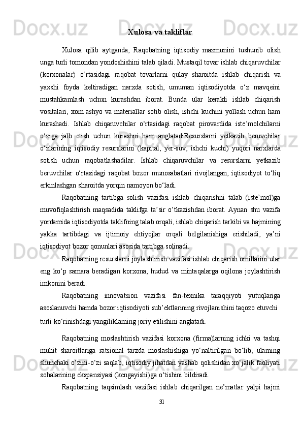 31Xulosa   va   takliflar
Xulosa   qilib   aytganda,   Raqobatning   iqtisodiy   mazmunini   tushunib   olish
unga   turli   tomondan   yondoshishini   talab   qiladi.   Mustaqil   tovar   ishlab   chiqaruvchilar
(korxonalar)   o‘rtasidagi   raqobat   tovarlarni   qulay   sharoitda   ishlab   chiqarish   va
yaxshi   foyda   keltiradigan   narxda   sotish,   umuman   iqtisodiyotda   o‘z   mavqeini
mustahkamlash   uchun   kurashdan   iborat.   Bunda   ular   kerakli   ishlab   chiqarish
vositalari, xom  ashyo   va   materiallar  sotib  olish,   ishchi  kuchini  yollash  uchun ham
kurashadi.   Ishlab   chiqaruvchilar   o‘rtasidagi   raqobat   pirovardida   iste’molchilarni
o‘ziga   jalb   etish   uchun   kurashni   ham   anglatadiResurslarni   yetkazib   beruvchilar
o‘zlarining   iqtisodiy   resurslarini   (kapital,   yer-suv,   ishchi   kuchi)   yuqori   narxlarda
sotish   uchun   raqobatlashadilar.   Ishlab   chiqaruvchilar   va   resurslarni   yetkazib
beruvchilar   o‘rtasidagi   raqobat   bozor   munosabatlari   rivojlangan,   iqtisodiyot   to‘liq
erkinlashgan   sharoitda   yorqin   namoyon   bo‘ladi.
Raqobatning   tartibga   solish   vazifasi   ishlab   chiqarishni   talab   (iste’mol)ga
muvofiqlashtirish   maqsadida   taklifga   ta’sir   o‘tkazishdan   iborat.   Aynan   shu   vazifa
yordamida   iqtisodiyotda   taklifning   talab   orqali,   ishlab   chiqarish   tarkibi   va   hajmining
yakka   tartibdagi   va   ijtimoiy   ehtiyojlar   orqali   belgilanishiga   erishiladi,   ya’ni
iqtisodiyot   bozor   qonunlari   asosida   tartibga   solinadi.
Raqobatning   resurslarni   joylashtirish   vazifasi   ishlab   chiqarish   omillarini   ular
eng   ko‘p   samara   beradigan   korxona,   hudud   va   mintaqalarga   oqilona   joylashtirish
imkonini   beradi.
Raqobatning   innovatsion   vazifasi   fan-texnika   taraqqiyoti   yutuqlariga
asoslanuvchi   hamda   bozor   iqtisodiyoti   sub’ektlarining   rivojlanishini   taqozo   etuvchi
turli   ko‘rinishdagi   yangiliklarning   joriy   etilishini   anglatadi.
Raqobatning   moslashtirish   vazifasi   korxona   (firma)larning   ichki   va   tashqi
muhit   sharoitlariga   ratsional   tarzda   moslashishiga   yo‘naltirilgan   bo‘lib,   ularning
shunchaki o‘zini-o‘zi saqlab, iqtisodiy jihatdan yashab qolishidan xo‘jalik faoliyati
sohalarining   ekspansiyasi   (kengayishi)ga o‘tishini   bildiradi.
Raqobatning   taqsimlash   vazifasi   ishlab   chiqarilgan   ne’matlar   yalpi   hajmi