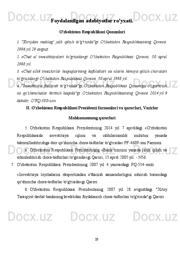 33Foydalanilgan   adabiyotlar   ro'yxati.
O'zbekiston   Respublikasi   Qonunlari
1. "Xorijdan   mablag'   jalb   qilish   to'g'risida"gi   O'zbekiston   Respublikasining   Qonuni.
1996   yil   29   avgust.
2. «Chet   el   investitsiyalari   to'grisida»gi   O'zbekiston   Respublikasi   Qonuni,   30   aprel
1998   yil.
3. «Chet   ellik   investorlar   huquqlarining   kafolatlari   va   ularni   himoya   qilish   choralari
to'grisida»gi   O'zbekiston   Respublikasi   Qonuni, 30   aprel   1998   yil.
4. "Investitsiya   faoliyati   to'g'risida"gi   O'zbekiston   Respublikasi   Qonuniga   o'zgartirish
va   qo'shimchalar   kiritish   haqida"gi   O'zbekiston   Respublikasining   Qonuni.   2014   yil   9
dekabr,   O'RQ-380-son.
II.   O'zbekiston   Respublikasi   Prezidenti   farmonlari   va   qarorlari,   Vazirlar
Mahkamasmmg   qarorlari
5. O'zbekiston   Respublikasi   Prezidentining   2014   yil   7   apreldagi   «O'zbekiston
Respublikasida   investitsiya   iqlimi   va   ishbilarmonlik   muhitini   yanada
takomillashtirishga   doir   qo'shimcha   chora-tadbirlar   to'g'risida»   PF-4609-son   Farmoni.
6. O'zbekiston   Respublikasi   Prezidentining   «Bank   tizimini   yanada   isloh   qilish   va
erkinlashtirish   chora-tadbirlari   to'grisida»gi   Qarori,   15   aprel   2005   yil.   -   N56.
7. O'zbekiston   Respublikasi   Prezidentining   2007   yil   4   yanvardagi   PQ-554-sonli
«Investitsiya   loyihalarini   ekspertizadan   o'tkazish   samaradorligini   oshirish   borasidagi
qo'shimcha   chora-tadbirlar   to'g'risida»gi   Qarori.
8. O'zbekiston   Respublikasi   Prezidentining   2007   yil   28   avgustdagi   "Xitoy
Taraqiyot   davlat   bankining   kreditidan   foydalanish   chora-tadbirlari   to'g'risida"gi Qarori.