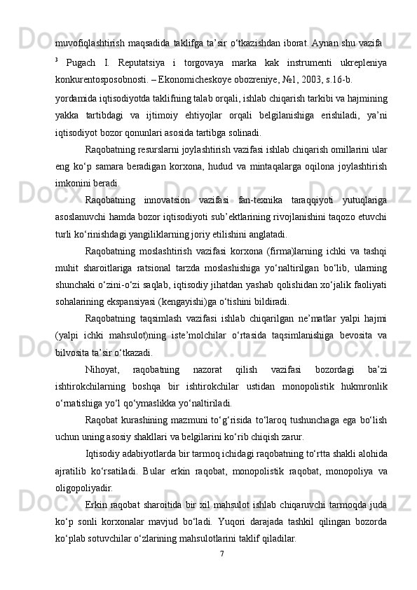 7muvofiqlashtirish   maqsadida   taklifga   ta’sir   o‘tkazishdan   iborat.   Aynan   shu   vazifa
3
  Pugach   I.   Reputatsiya   i   torgovaya   marka   kak   instrumenti   ukrepleniya
konkurentosposobnosti. – Ekonomicheskoye   obozreniye,   №1, 2003, s.16-b.
yordamida   iqtisodiyotda   taklifning   talab   orqali,   ishlab   chiqarish   tarkibi   va   hajmining
yakka   tartibdagi   va   ijtimoiy   ehtiyojlar   orqali   belgilanishiga   erishiladi,   ya’ni
iqtisodiyot   bozor   qonunlari   asosida   tartibga   solinadi.
Raqobatning   resurslarni   joylashtirish   vazifasi   ishlab   chiqarish   omillarini   ular
eng   ko‘p   samara   beradigan   korxona,   hudud   va   mintaqalarga   oqilona   joylashtirish
imkonini   beradi.
Raqobatning   innovatsion   vazifasi   fan-texnika   taraqqiyoti   yutuqlariga
asoslanuvchi hamda bozor iqtisodiyoti sub’ektlarining rivojlanishini taqozo etuvchi
turli   ko‘rinishdagi   yangiliklarning   joriy   etilishini   anglatadi.
Raqobatning   moslashtirish   vazifasi   korxona   (firma)larning   ichki   va   tashqi
muhit   sharoitlariga   ratsional   tarzda   moslashishiga   yo‘naltirilgan   bo‘lib,   ularning
shunchaki o‘zini-o‘zi saqlab, iqtisodiy jihatdan yashab qolishidan xo‘jalik faoliyati
sohalarining   ekspansiyasi   (kengayishi)ga o‘tishini   bildiradi.
Raqobatning   taqsimlash   vazifasi   ishlab   chiqarilgan   ne’matlar   yalpi   hajmi
(yalpi   ichki   mahsulot)ning   iste’molchilar   o‘rtasida   taqsimlanishiga   bevosita   va
bilvosita   ta’sir   o‘tkazadi.
Nihoyat,   raqobatning   nazorat   qilish   vazifasi   bozordagi   ba’zi
ishtirokchilarning   boshqa   bir   ishtirokchilar   ustidan   monopolistik   hukmronlik
o‘rnatishiga   yo‘l   qo‘ymaslikka   yo‘naltiriladi.
Raqobat   kurashining   mazmuni   to‘g‘risida   to‘laroq  tushunchaga   ega   bo‘lish
uchun uning   asosiy   shakllari   va   belgilarini   ko‘rib chiqish   zarur.
Iqtisodiy   adabiyotlarda   bir   tarmoq   ichidagi   raqobatning   to‘rtta   shakli   alohida
ajratilib   ko‘rsatiladi.   Bular   erkin   raqobat,   monopolistik   raqobat,   monopoliya   va
oligopoliyadir.
Erkin raqobat   sharoitida bir  xil   mahsulot   ishlab  chiqaruvchi   tarmoqda juda
ko‘p   sonli   korxonalar   mavjud   bo‘ladi.   Yuqori   darajada   tashkil   qilingan   bozorda
ko‘plab sotuvchilar o‘zlarining   mahsulotlarini   taklif   qiladilar.