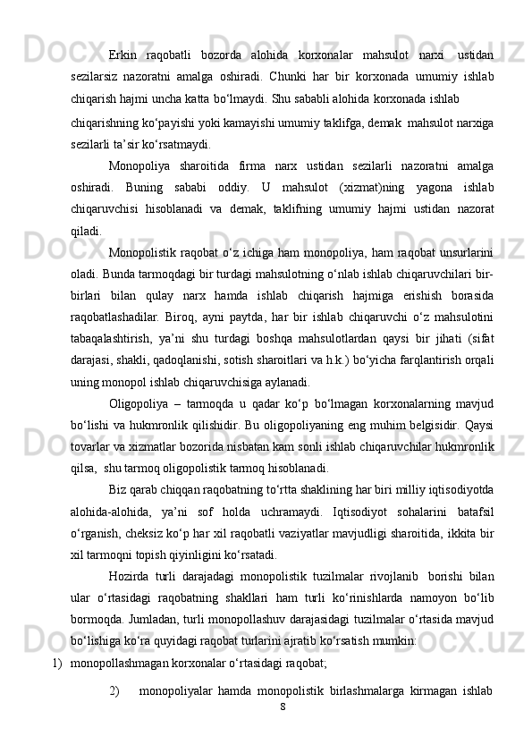 8Erkin   raqobatli   bozorda   alohida   korxonalar   mahsulot   narxi   ustidan
sezilarsiz   nazoratni   amalga   oshiradi.   Chunki   har   bir   korxonada   umumiy   ishlab
chiqarish   hajmi   uncha   katta   bo‘lmaydi.   Shu   sababli   alohida   korxonada   ishlab
chiqarishning   ko‘payishi   yoki   kamayishi   umumiy   taklifga,   demak   mahsulot   narxiga
sezilarli   ta’sir   ko‘rsatmaydi.
Monopoliya   sharoitida   firma   narx   ustidan   sezilarli   nazoratni   amalga
oshiradi.   Buning   sababi   oddiy.   U   mahsulot   (xizmat)ning   yagona   ishlab
chiqaruvchisi   hisoblanadi   va   demak,   taklifning   umumiy   hajmi   ustidan   nazorat
qiladi.
Monopolistik   raqobat   o‘z   ichiga  ham   monopoliya,  ham   raqobat   unsurlarini
oladi.   Bunda tarmoqdagi bir turdagi mahsulotning o‘nlab ishlab chiqaruvchilari bir-
birlari   bilan   qulay   narx   hamda   ishlab   chiqarish   hajmiga   erishish   borasida
raqobatlashadilar.   Biroq,   ayni   paytda,   har   bir   ishlab   chiqaruvchi   o‘z   mahsulotini
tabaqalashtirish,   ya’ni   shu   turdagi   boshqa   mahsulotlardan   qaysi   bir   jihati   (sifat
darajasi,   shakli,   qadoqlanishi,   sotish   sharoitlari va h.k.) bo‘yicha farqlantirish orqali
uning monopol ishlab chiqaruvchisiga   aylanadi.
Oligopoliya   –   tarmoqda   u   qadar   ko‘p   bo‘lmagan   korxonalarning   mavjud
bo‘lishi   va hukmronlik qilishidir. Bu oligopoliyaning eng muhim  belgisidir. Qaysi
tovarlar va   xizmatlar   bozorida   nisbatan   kam   sonli   ishlab   chiqaruvchilar   hukmronlik
qilsa,   shu   tarmoq   oligopolistik   tarmoq   hisoblanadi.
Biz   qarab   chiqqan   raqobatning   to‘rtta   shaklining   har   biri   milliy   iqtisodiyotda
alohida-alohida,   ya’ni   sof   holda   uchramaydi.   Iqtisodiyot   sohalarini   batafsil
o‘rganish, cheksiz ko‘p har xil raqobatli vaziyatlar mavjudligi sharoitida,   ikkita   bir
xil   tarmoqni   topish   qiyinligini   ko‘rsatadi.
Hozirda   turli   darajadagi   monopolistik   tuzilmalar   rivojlanib   borishi   bilan
ular   o‘rtasidagi   raqobatning   shakllari   ham   turli   ko‘rinishlarda   namoyon   bo‘lib
bormoqda. Jumladan, turli monopollashuv darajasidagi tuzilmalar o‘rtasida mavjud
bo‘lishiga   ko‘ra   quyidagi raqobat turlarini   ajratib ko‘rsatish   mumkin:
1) monopollashmagan   korxonalar   o‘rtasidagi   raqobat;
2) monopoliyalar   hamda   monopolistik   birlashmalarga   kirmagan   ishlab