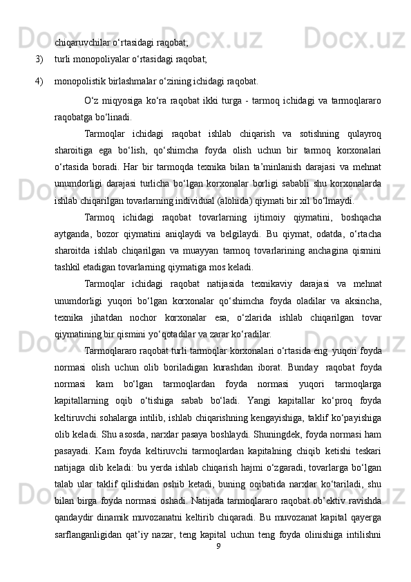 9chiqaruvchilar o‘rtasidagi   raqobat;
3) turli   monopoliyalar   o‘rtasidagi   raqobat;
4) monopolistik   birlashmalar   o‘zining   ichidagi   raqobat.
O‘z   miqyosiga   ko‘ra   raqobat   ikki   turga   -   tarmoq   ichidagi   va   tarmoqlararo
raqobatga   bo‘linadi.
Tarmoqlar   ichidagi   raqobat   ishlab   chiqarish   va   sotishning   qulayroq
sharoitiga   ega   bo‘lish,   qo‘shimcha   foyda   olish   uchun   bir   tarmoq   korxonalari
o‘rtasida   boradi.   Har   bir   tarmoqda   texnika   bilan   ta’minlanish   darajasi   va   mehnat
unumdorligi   darajasi   turlicha   bo‘lgan   korxonalar   borligi   sababli   shu   korxonalarda
ishlab   chiqarilgan   tovarlarning individual   (alohida)   qiymati   bir   xil   bo‘lmaydi.
Tarmoq   ichidagi   raqobat   tovarlarning   ijtimoiy   qiymatini,   boshqacha
aytganda,   bozor   qiymatini   aniqlaydi   va   belgilaydi.   Bu   qiymat,   odatda,   o‘rtacha
sharoitda   ishlab   chiqarilgan   va   muayyan   tarmoq   tovarlarining   anchagina   qismini
tashkil   etadigan   tovarlarning   qiymatiga   mos   keladi.
Tarmoqlar   ichidagi   raqobat   natijasida   texnikaviy   darajasi   va   mehnat
unumdorligi   yuqori   bo‘lgan   korxonalar   qo‘shimcha   foyda   oladilar   va   aksincha,
texnika   jihatdan   nochor   korxonalar   esa,   o‘zlarida   ishlab   chiqarilgan   tovar
qiymatining   bir   qismini yo‘qotadilar   va   zarar ko‘radilar.
Tarmoqlararo   raqobat   turli   tarmoqlar   korxonalari   o‘rtasida   eng   yuqori   foyda
normasi   olish   uchun   olib   boriladigan   kurashdan   iborat.   Bunday   raqobat   foyda
normasi   kam   bo‘lgan   tarmoqlardan   foyda   normasi   yuqori   tarmoqlarga
kapitallarning   oqib   o‘tishiga   sabab   bo‘ladi.   Yangi   kapitallar   ko‘proq   foyda
keltiruvchi sohalarga intilib, ishlab chiqarishning kengayishiga, taklif ko‘payishiga
olib keladi. Shu asosda, narxlar pasaya boshlaydi. Shuningdek, foyda normasi ham
pasayadi.   Kam   foyda   keltiruvchi   tarmoqlardan   kapitalning   chiqib   ketishi   teskari
natijaga   olib   keladi:   bu   yerda   ishlab   chiqarish   hajmi   o‘zgaradi,   tovarlarga   bo‘lgan
talab   ular   taklif   qilishidan   oshib   ketadi,   buning   oqibatida   narxlar   ko‘tariladi,   shu
bilan birga foyda normasi  oshadi.  Natijada tarmoqlararo raqobat  ob’ektiv ravishda
qandaydir   dinamik   muvozanatni   keltirib   chiqaradi.   Bu   muvozanat   kapital   qayerga
sarflanganligidan   qat’iy   nazar,   teng   kapital   uchun   teng   foyda   olinishiga   intilishni 