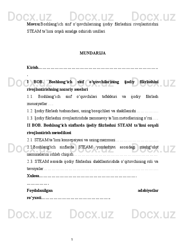1Mavzu: Boshlang ich   sinf   o quvchilarining   ijodiy   fikrlashini   rivojlantirishniʻ ʻ
STEAM ta limi orqali amalga oshirish usullari	
ʼ
MUNDARIJA
Kirish …………………………………………………………………………..
.
I   BOB.   Boshlang ich   sinf   o quvchilarining   ijodiy   fikrlashini	
ʻ ʻ
rivojlantirishning nazariy asoslari
1.1.   Boshlang ich   sinf   o quvchilari   tafakkuri   va   ijodiy   fikrlash	
ʻ ʻ
xususiyatlar …..
1.2. Ijodiy fikrlash tushunchasi, uning bosqichlari va shakllanishi …………….
1.3. Ijodiy fikrlashni rivojlantirishda zamonaviy ta lim metodlarining o‘rni	
ʼ …..
II   BOB.   Boshlang ich   sinflarda   ijodiy   fikrlashni   STEAM   ta limi   orqali	
ʻ ʼ
rivojlantirish metodikasi
2.1. STEAM ta limi konsepsiyasi va uning mazmuni	
ʼ ………………………….
2.2.Boshlang ich   sinflarda   STEAM   yondashuvi   asosidagi   mashg‘ulot	
ʻ
namunalarini ishlab chiqish ……………………………………….……………
2.3.  STEAM  asosida  ijodiy  fikrlashni   shakllantirishda  o‘qituvchining  roli  va
tavsiyalar ………………………………………………………….…………….
Xulosa …………………………………………………………….
…………….
Foydalanilgan   adabiyotlar
ro‘yxati ………………………………………….. 