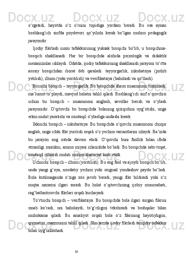 10o‘rgatadi,   hayotda   o‘z   o‘rnini   topishga   yordam   beradi.   Bu   esa   aynan
boshlang‘ich   sinfda   poydevori   qo‘yilishi   kerak   bo‘lgan   muhim   pedagogik
jarayondir.
Ijodiy   fikrlash   inson   tafakkurining   yuksak   bosqichi   bo‘lib,   u   bosqichma-
bosqich   shakllanadi.   Har   bir   bosqichda   alohida   psixologik   va   didaktik
mexanizmlar ishlaydi. Odatda, ijodiy tafakkurning shakllanish jarayoni to‘rtta
asosiy   bosqichdan   iborat   deb   qaraladi:   tayyorgarlik,   inkubatsiya   (pishib
yetilish), ilhom (yoki yoritilish) va verifikatsiya (baholash va qo‘llash).
Birinchi bosqich – tayyorgarlik. Bu bosqichda shaxs muammoni tushunadi,
ma’lumot to‘playdi, mavjud holatni tahlil qiladi. Boshlang‘ich sinf o‘quvchisi
uchun   bu   bosqich   –   muammoni   anglash,   savollar   berish   va   o‘ylash
jarayonidir.   O‘qituvchi   bu   bosqichda   bolaning   qiziqishini   uyg‘otishi,   unga
erkin muhit yaratishi va mustaqil o‘ylashga undashi kerak.
Ikkinchi bosqich – inkubatsiya. Bu bosqichda o‘quvchi muammoni chuqur
anglab, unga ichki fikr yuritish orqali o‘z yechim variantlarini izlaydi. Ba’zida
bu   jarayon   ong   ostida   davom   etadi.   O‘quvchi   buni   faollik   bilan   ifoda
etmasligi mumkin, ammo miyasi izlanishda bo‘ladi. Bu bosqichda sabr-toqat,
mustaqil izlanish muhiti muhim ahamiyat kasb etadi.
Uchinchi bosqich – ilhom (yoritilish). Bu eng faol va ajoyib bosqich bo‘lib,
unda   yangi   g‘oya,   noodatiy   yechim   yoki   original   yondashuv   paydo   bo‘ladi.
Bola   kutilmaganda   o‘ziga   xos   javob   beradi,   yangi   fikr   bildiradi   yoki   o‘z
nuqtai   nazarini   ilgari   suradi.   Bu   holat   o‘qituvchining   ijobiy   munosabati,
rag‘batlantiruvchi fikrlari orqali kuchayadi.
To‘rtinchi   bosqich   –   verifikatsiya.   Bu   bosqichda   bola   ilgari   surgan   fikrini
sinab   ko‘radi,   uni   baholaydi,   to‘g‘riligini   tekshiradi   va   boshqalar   bilan
muhokama   qiladi.   Bu   amaliyot   orqali   bola   o‘z   fikrining   hayotiyligini,
qiymatini, mazmunini tahlil qiladi. Shu tarzda ijodiy fikrlash tanqidiy tafakkur
bilan uyg‘unlashadi. 
