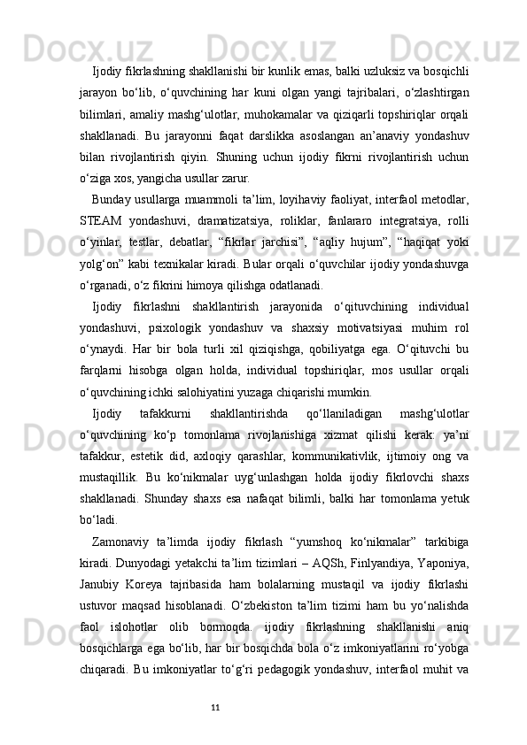 11Ijodiy fikrlashning shakllanishi bir kunlik emas, balki uzluksiz va bosqichli
jarayon   bo‘lib,   o‘quvchining   har   kuni   olgan   yangi   tajribalari,   o‘zlashtirgan
bilimlari,  amaliy mashg‘ulotlar, muhokamalar   va qiziqarli  topshiriqlar  orqali
shakllanadi.   Bu   jarayonni   faqat   darslikka   asoslangan   an’anaviy   yondashuv
bilan   rivojlantirish   qiyin.   Shuning   uchun   ijodiy   fikrni   rivojlantirish   uchun
o‘ziga xos, yangicha usullar zarur.
Bunday usullarga muammoli  ta’lim, loyihaviy faoliyat, interfaol metodlar,
STEAM   yondashuvi,   dramatizatsiya,   roliklar,   fanlararo   integratsiya,   rolli
o‘yinlar,   testlar,   debatlar,   “fikrlar   jarchisi”,   “aqliy   hujum”,   “haqiqat   yoki
yolg‘on” kabi  texnikalar  kiradi. Bular  orqali  o‘quvchilar ijodiy yondashuvga
o‘rganadi, o‘z fikrini himoya qilishga odatlanadi.
Ijodiy   fikrlashni   shakllantirish   jarayonida   o‘qituvchining   individual
yondashuvi,   psixologik   yondashuv   va   shaxsiy   motivatsiyasi   muhim   rol
o‘ynaydi.   Har   bir   bola   turli   xil   qiziqishga,   qobiliyatga   ega.   O‘qituvchi   bu
farqlarni   hisobga   olgan   holda,   individual   topshiriqlar,   mos   usullar   orqali
o‘quvchining ichki salohiyatini yuzaga chiqarishi mumkin.
Ijodiy   tafakkurni   shakllantirishda   qo‘llaniladigan   mashg‘ulotlar
o‘quvchining   ko‘p   tomonlama   rivojlanishiga   xizmat   qilishi   kerak:   ya’ni
tafakkur,   estetik   did,   axloqiy   qarashlar,   kommunikativlik,   ijtimoiy   ong   va
mustaqillik.   Bu   ko‘nikmalar   uyg‘unlashgan   holda   ijodiy   fikrlovchi   shaxs
shakllanadi.   Shunday   shaxs   esa   nafaqat   bilimli,   balki   har   tomonlama   yetuk
bo‘ladi.
Zamonaviy   ta’limda   ijodiy   fikrlash   “yumshoq   ko‘nikmalar”   tarkibiga
kiradi. Dunyodagi  yetakchi  ta’lim  tizimlari  – AQSh, Finlyandiya,  Yaponiya,
Janubiy   Koreya   tajribasida   ham   bolalarning   mustaqil   va   ijodiy   fikrlashi
ustuvor   maqsad   hisoblanadi.   O‘zbekiston   ta’lim   tizimi   ham   bu   yo‘nalishda
faol   islohotlar   olib   bormoqda.   ijodiy   fikrlashning   shakllanishi   aniq
bosqichlarga ega bo‘lib, har bir bosqichda bola o‘z imkoniyatlarini ro‘yobga
chiqaradi.   Bu   imkoniyatlar   to‘g‘ri   pedagogik   yondashuv,   interfaol   muhit   va 