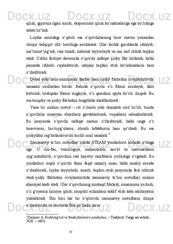 13qilish, gipoteza ilgari surish, eksperiment qilish ko‘nikmalariga ega bo‘lishiga
sabab bo‘ladi.
Loyiha   asosidagi   o‘qitish   esa   o‘quvchilarning   biror   mavzu   yuzasidan
chuqur   tadqiqot   olib   borishiga   asoslanadi.   Ular   kichik   guruhlarda   ishlaydi,
ma’lumot  yig‘adi, reja tuzadi, material  tayyorlaydi  va uni  sinf  oldida taqdim
etadi.   Ushbu   faoliyat   davomida   o‘quvchi   nafaqat   ijodiy   fikr   bildiradi,   balki
jamoada   ishlash,   rejalashtirish,   natijani   taqdim   etish   ko‘nikmalarini   ham
o‘zlashtiradi.
Debat   yoki   bahs-munozarali   darslar   ham   ijodiy   fikrlashni   rivojlantiruvchi
samarali   usullardan   biridir.   Bahsda   o‘quvchi   o‘z   fikrini   asoslaydi,   dalil
keltiradi,   boshqalar   fikrini   tinglaydi,   o‘z   qarashini   qayta   ko‘rib   chiqadi.   Bu
esa tanqidiy va ijodiy fikrlashni birgalikda shakllantiradi.
Yana   bir   muhim   metod   –   rol   o‘ynash   yoki   dramatik   usul   bo‘lib,   bunda
o‘quvchilar   muayyan   obrazlarni   gavdalantiradi,   voqealarni   sahnalashtiradi.
Bu   jarayonda   o‘quvchi   nafaqat   matnni   o‘zlashtiradi,   balki   unga   o‘z
tasavvurini,   his-tuyg‘ularini,   obrazli   tafakkurini   ham   qo‘shadi.   Bu   esa
ijodiylikni rag‘batlantiruvchi kuchli omil sanaladi. 7
Zamonaviy   ta’lim   metodlari   ichida   STEAM   yondashuvi   alohida   o‘ringa
ega.   U   ilm-fan,   texnologiya,   muhandislik,   san’at   va   matematikani
uyg‘unlashtirib,   o‘quvchini   real   hayotiy   vazifalarni   yechishga   o‘rgatadi.   Bu
yondashuv   orqali   o‘quvchi   fanni   faqat   nazariy   emas,   balki   amaliy   asosda
o‘zlashtiradi,   loyiha   tayyorlash,   sinash,   taqdim   etish   jarayonida   faol   ishtirok
etadi.ijodiy   fikrlashni   rivojlantirishda   zamonaviy   ta’lim   metodlari   muhim
ahamiyat kasb etadi. Ular o‘quvchining mustaqil fikrlash, muammoni yechish,
o‘z g‘oyasini himoya qilish, muqobil echimlarni taklif etish kabi salohiyatini
yuksaltiradi.   Shu   bois   har   bir   o‘qituvchi   zamonaviy   metodlarni   chuqur
o‘zlashtirishi va darslarda faol qo‘llashi zarur.
7
  Karimov A.  Boshlang‘ich ta’limda fanlararo yondashuv . – Toshkent: Yangi asr avlodi, 
2020. – 160 b. 