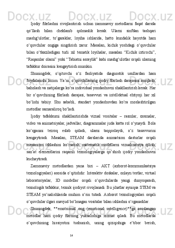 14Ijodiy   fikrlashni   rivojlantirish   uchun   zamonaviy   metodlarni   faqat   darsda
qo‘llash   bilan   cheklanib   qolmaslik   kerak.   Ularni   sinfdan   tashqari
mashg‘ulotlar,   to‘garaklar,   loyiha   ishlarida,   hatto   kundalik   hayotda   ham
o‘quvchilar   ongiga   singdirish   zarur.   Masalan,   kichik   yoshdagi   o‘quvchilar
bilan   o‘tkaziladigan   turli   xil   tematik   loyihalar,   masalan   “Kichik   ixtirochi”,
“Raqamlar olami” yoki “Tabiatni asraylik” kabi mashg‘ulotlar orqali ularning
tafakkur doirasini kengaytirish mumkin.
Shuningdek,   o‘qituvchi   o‘z   faoliyatida   diagnostik   usullardan   ham
foydalanishi lozim. Ya’ni, o‘quvchilarning ijodiy fikrlash darajasini aniqlash,
baholash va natijalarga ko‘ra individual yondashuvni shakllantirish kerak. Har
bir   o‘quvchining   fikrlash   darajasi,   tasavvuri   va   intellektual   ehtiyoji   har   xil
bo‘lishi   tabiiy.   Shu   sababli,   standart   yondashuvdan   ko‘ra   moslashtirilgan
metodlar samaraliroq bo‘ladi.
Ijodiy   tafakkurni   shakllantirishda   vizual   vositalar   –   rasmlar,   sxemalar,
video va animatsiyalar, jadvallar, diagrammalar juda katta rol o‘ynaydi. Bola
ko‘rganini   tezroq   eslab   qoladi,   ularni   taqqoslaydi,   o‘z   tasavvurini
kengaytiradi.   Masalan,   STEAM   darslarida   animatsion   dasturlar   orqali
mexanizm   ishlashini   ko‘rsatish,   matematik   modellarni   vizualizatsiya   qilish,
san’at   elementlarini   raqamli   texnologiyalarga   qo‘shish   ijodiy   yondashuvni
kuchaytiradi.
Zamonaviy   metodlardan   yana   biri   –   AKT   (axborot-kommunikatsiya
texnologiyalari) asosida o‘qitishdir. Interaktiv doskalar, onlayn testlar, virtual
laboratoriyalar,   3D   modellar   orqali   o‘quvchilarda   yangi   dunyoqarash,
texnologik tafakkur, texnik ijodiyot rivojlanadi. Bu jihatlar ayniqsa STEM va
STEAM   yo‘nalishlarida   muhim   o‘rin   tutadi.   Axborot   texnologiyalari   orqali
o‘quvchilar ilgari mavjud bo‘lmagan vositalar bilan ishlashni o‘rganadilar.
Shuningdek,   **emotsional   ong   (emotional   intelligence)**ga   asoslangan
metodlar   ham   ijodiy   fikrning   yuksalishiga   xizmat   qiladi.   Bu   metodlarda
o‘quvchining   hissiyotini   tushunish,   uning   qiziqishiga   e’tibor   berish, 