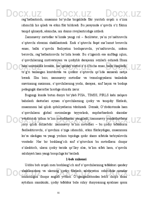 15rag‘batlantirish,   muammo   bo‘yicha   birgalikda   fikr   yuritish   orqali   u   o‘zini
ishonchli  his qiladi  va erkin fikr  bildiradi. Bu jarayonda o‘quvchi o‘z fikrini
tanqid qilmaydi, aksincha, uni doimo rivojlantirishga intiladi.
Zamonaviy   metodlar   ta’limda   yangi   rol   –   facilitator,   ya’ni   yo‘naltiruvchi
o‘qituvchi   obrazini   shakllantiradi.   Endi   o‘qituvchi   faqat   ma’lumot   beruvchi
emas,   balki   o‘quvchi   faoliyatini   boshqaruvchi,   yo‘naltiruvchi,   imkon
beruvchi,   rag‘batlantiruvchi   bo‘lishi   kerak.   Bu   o‘zgarish   esa   sinfdagi   iqlim,
o‘quvchilarning   motivatsiyasi   va   ijodiylik   darajasini   sezilarli   oshiradi.Shuni
ham unutmaslik kerakki, har qanday metod o‘z-o‘zicha emas, balki maqsadli,
to‘g‘ri   tanlangan   kontekstda   va   ijodkor   o‘qituvchi   qo‘lida   samarali   natija
beradi.   Shu   bois,   zamonaviy   metodlar   va   texnologiyalarni   tanlashda
mavzuning   mazmuni,   o‘quvchilarning   yoshi,   darajasi,   sinf   hajmi   va   boshqa
pedagogik sharoitlar hisobga olinishi zarur.
Bugungi   kunda   butun   dunyo   bo‘ylab   PISA,   TIMSS,   PIRLS   kabi   xalqaro
baholash   dasturlari   aynan   o‘quvchilarning   ijodiy   va   tanqidiy   fikrlash,
muammoni   hal   qilish   qobiliyatlarini   tekshiradi.   Demak,   O‘zbekistonda   ham
o‘quvchilarni   global   mezonlarga   tayyorlash,   raqobatbardosh   shaxslar
yetishtirish   uchun   ta’lim   metodikasini   yangilash,   zamonaviy   yondashuvlarni
joriy   qilish   dolzarbdir.   zamonaviy   ta’lim   metodlari   –   bu   ijodiy   tafakkurni
faollashtiruvchi,   o‘quvchini   o‘ziga   ishonchli,   erkin   fikrlaydigan,   muammoni
ko‘ra   oladigan   va   yangi   yechim   topishga   qodir   shaxs   sifatida   tarbiyalovchi
vositadir.   Har   bir   boshlang‘ich   sinf   o‘qituvchisi   bu   metodlarni   chuqur
o‘zlashtirib,   ularni   ijodiy   tarzda   qo‘llay   olsa,   ta’lim   sifati   ham,   o‘quvchi
salohiyati ham yangi bosqichga ko‘tariladi.
1-bob xulosasi
Ushbu bob orqali men boshlang‘ich sinf o‘quvchilarining tafakkuri qanday
shakllanishini   va   ularning   ijodiy   fikrlash   salohiyatini   oshirishda   nimalar
muhimligini   chuqur   anglab   yetdim.   O‘rganganlarimdan   kelib   chiqib   shuni
aytishim   mumkinki,   ijodiy   tafakkur   bola   ruhiy   dunyosining   ajralmas   qismi 