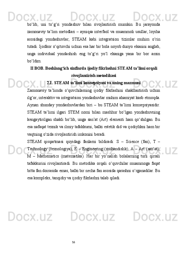 16bo‘lib,   uni   to‘g‘ri   yondashuv   bilan   rivojlantirish   mumkin.   Bu   jarayonda
zamonaviy ta’lim  metodlari  – ayniqsa interfaol va muammoli usullar, loyiha
asosidagi   yondashuvlar,   STEAM   kabi   integratsion   tizimlar   muhim   o‘rin
tutadi. Ijodkor o‘qituvchi uchun esa har bir bola noyob dunyo ekanini anglab,
unga   individual   yondashish   eng   to‘g‘ri   yo‘l   ekaniga   yana   bir   bor   amin
bo‘ldim.
II BOB. Boshlang ich sinflarda ijodiy fikrlashni STEAM ta limi orqaliʻ ʼ
rivojlantirish metodikasi
2.1. STEAM ta limi konsepsiyasi va uning mazmuni	
ʼ
Zamonaviy   ta’limda   o‘quvchilarning   ijodiy   fikrlashini   shakllantirish   uchun
ilg‘or, interaktiv va integratsion yondashuvlar muhim ahamiyat kasb etmoqda.
Aynan   shunday   yondashuvlardan   biri   –   bu   STEAM   ta’limi   konsepsiyasidir.
STEAM   ta’limi   ilgari   STEM   nomi   bilan   mashhur   bo‘lgan   yondashuvning
kengaytirilgan   shakli   bo‘lib,   unga   san’at   (Art)   elementi   ham   qo‘shilgan.   Bu
esa nafaqat texnik va ilmiy tafakkurni, balki estetik did va ijodiylikni ham bir
vaqtning o‘zida rivojlantirish imkonini beradi.
STEAM   qisqartmasi   quyidagi   fanlarni   bildiradi:   S   –   Science   (fan),   T   –
Technology   (texnologiya),   E   –   Engineering   (muhandislik),   A   –   Art   (san’at),
M   –   Mathematics   (matematika).   Har   bir   yo‘nalish   bolalarning   turli   qirrali
tafakkurini   rivojlantiradi.   Bu   metodika   orqali   o‘quvchilar   muammoga   faqat
bitta fan doirasida emas, balki bir necha fan asosida qarashni o‘rganadilar. Bu
esa kompleks, tanqidiy va ijodiy fikrlashni talab qiladi. 