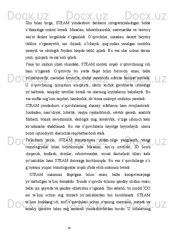 18Shu   bilan   birga,   STEAM   yondashuvi   darslarni   integratsiyalashgan   holda
o‘tkazishga   imkon   beradi.   Masalan,   tabiatshunoslik,   matematika   va   tasviriy
san’at   fanlari   birgalikda   o‘rganiladi.   O‘quvchilar,   masalan,   daraxt   hayotiy
tsiklini   o‘rganayotib,   uni   chizadi,   o‘lchaydi,   qog‘ozdan   yasalgan   modelni
yasaydi   va   ekologik   foydasi   haqida   tahlil   qiladi.   Bu   esa   ular   uchun   darsni
jonli, qiziqarli va ma’noli qiladi.
Yana   bir   muhim   jihati   shundaki,   STEAM   modeli   orqali   o‘qituvchining   roli
ham   o‘zgaradi.   O‘qituvchi   bu   yerda   faqat   bilim   beruvchi   emas,   balki
yo‘naltiruvchi, maslahat beruvchi, muhit yaratuvchi sifatida faoliyat yuritadi.
U   o‘quvchining   qiziqishini   aniqlaydi,   ularni   kichik   guruhlarda   ishlashga
yo‘naltiradi,   tanqidiy   savollar   beradi   va   ularning   loyihalarini   baholaydi.   Bu
esa sinfda sog‘lom raqobat, hamkorlik, do‘stona muloqot muhitini yaratadi.
STEAM   yondashuvi   o‘quvchilarning   shaxsiy   sifatlarini   ham   rivojlantiradi.
Jumladan,   mas’uliyat,   liderlik,   vaqtni   rejalashtirish,   estetik   qarash,   analitik
fikrlash,   texnik   savodxonlik,   ekologik   ong,   kreativlik,   o‘ziga   ishonch   kabi
ko‘nikmalar   shakllanadi.   Bu   esa   o‘quvchilarni   hayotga   tayyorlaydi,   ularni
bozor iqtisodiyoti sharoitida raqobatbardosh etadi.
Ta’kidlash   joizki,   STEAM   konsepsiyasi   yildan-yilga   yangilanib,   yangi
texnologiyalar   bilan   boyitilmoqda.   Masalan,   sun’iy   intellekt,   3D   bosib
chiqarish,   kodlash,   dronlar,   robototexnika,   vizual   dasturlash   tillari   kabi
yo‘nalishlar   ham   STEAM   doirasiga   kiritilmoqda.   Bu   esa   o‘quvchilarga   o‘z
g‘oyasini yuqori texnologiyalar orqali ifoda etish imkonini beradi.
STEAM   mazmuni   faqatgina   bilim   emas,   balki   kompetensiyaga
yo‘naltirilgan ta’lim demakdir. Bunda o‘quvchi bilimni qanday olishni emas,
balki uni qayerda va qanday ishlatishni o‘rganadi. Shu sababli, bu model XXI
asr   ta’limi   uchun   eng   dolzarb   yo‘nalishlardan   biri   hisoblanadi.   STEAM
ta’limi   boshlang‘ich   sinf   o‘quvchilari   uchun   o‘zining   mazmuni,   metodi   va
amaliy   qamrovi   bilan   eng   samarali   yondashuvlardan   biridir.   U   bolalarning 
