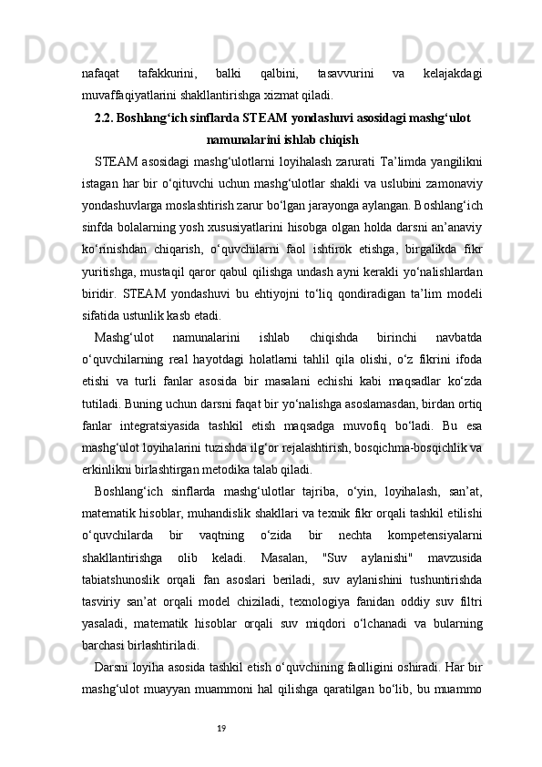 19nafaqat   tafakkurini,   balki   qalbini,   tasavvurini   va   kelajakdagi
muvaffaqiyatlarini shakllantirishga xizmat qiladi.
2.2. Boshlang ich sinflarda STEAM yondashuvi asosidagi mashg‘ulotʻ
namunalarini ishlab chiqish
STEAM asosidagi  mashg‘ulotlarni  loyihalash  zarurati   Ta’limda yangilikni
istagan har  bir  o‘qituvchi  uchun mashg‘ulotlar  shakli  va uslubini  zamonaviy
yondashuvlarga moslashtirish zarur bo‘lgan jarayonga aylangan. Boshlang‘ich
sinfda bolalarning yosh xususiyatlarini  hisobga olgan holda darsni  an’anaviy
ko‘rinishdan   chiqarish,   o‘quvchilarni   faol   ishtirok   etishga,   birgalikda   fikr
yuritishga, mustaqil qaror qabul  qilishga undash ayni kerakli yo‘nalishlardan
biridir.   STEAM   yondashuvi   bu   ehtiyojni   to‘liq   qondiradigan   ta’lim   modeli
sifatida ustunlik kasb etadi.
Mashg‘ulot   namunalarini   ishlab   chiqishda   birinchi   navbatda
o‘quvchilarning   real   hayotdagi   holatlarni   tahlil   qila   olishi,   o‘z   fikrini   ifoda
etishi   va   turli   fanlar   asosida   bir   masalani   echishi   kabi   maqsadlar   ko‘zda
tutiladi. Buning uchun darsni faqat bir yo‘nalishga asoslamasdan, birdan ortiq
fanlar   integratsiyasida   tashkil   etish   maqsadga   muvofiq   bo‘ladi.   Bu   esa
mashg‘ulot loyihalarini tuzishda ilg‘or rejalashtirish, bosqichma-bosqichlik va
erkinlikni birlashtirgan metodika talab qiladi.
Boshlang‘ich   sinflarda   mashg‘ulotlar   tajriba,   o‘yin,   loyihalash,   san’at,
matematik hisoblar, muhandislik shakllari va texnik fikr orqali tashkil etilishi
o‘quvchilarda   bir   vaqtning   o‘zida   bir   nechta   kompetensiyalarni
shakllantirishga   olib   keladi.   Masalan,   "Suv   aylanishi"   mavzusida
tabiatshunoslik   orqali   fan   asoslari   beriladi,   suv   aylanishini   tushuntirishda
tasviriy   san’at   orqali   model   chiziladi,   texnologiya   fanidan   oddiy   suv   filtri
yasaladi,   matematik   hisoblar   orqali   suv   miqdori   o‘lchanadi   va   bularning
barchasi birlashtiriladi.
Darsni loyiha asosida tashkil etish o‘quvchining faolligini oshiradi. Har bir
mashg‘ulot   muayyan   muammoni   hal   qilishga   qaratilgan  bo‘lib,  bu   muammo 