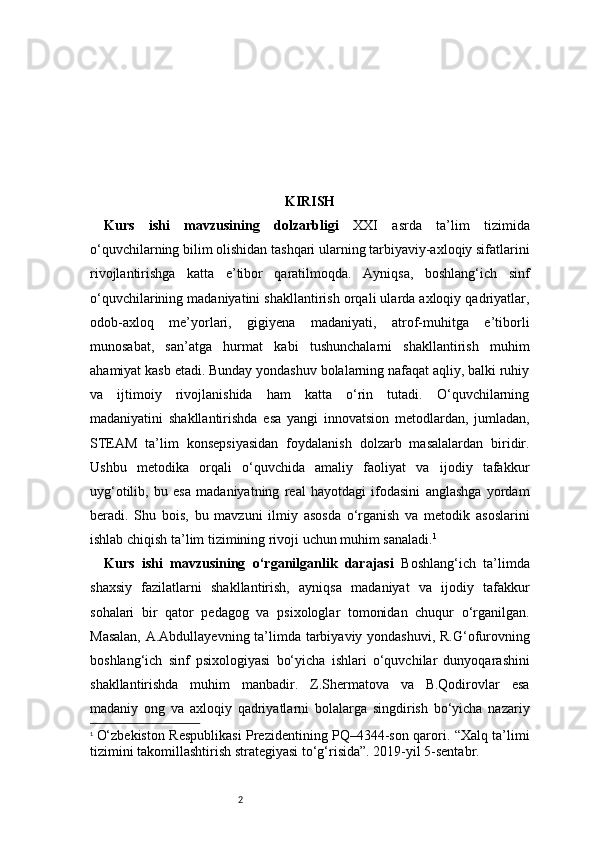 2 KIRISH
Kurs   ishi   mavzusining   dolzarbligi   XXI   asrda   ta’lim   tizimida
o‘quvchilarning bilim olishidan tashqari ularning tarbiyaviy-axloqiy sifatlarini
rivojlantirishga   katta   e’tibor   qaratilmoqda.   Ayniqsa,   boshlang‘ich   sinf
o‘quvchilarining madaniyatini shakllantirish orqali ularda axloqiy qadriyatlar,
odob-axloq   me’yorlari,   gigiyena   madaniyati,   atrof-muhitga   e’tiborli
munosabat,   san’atga   hurmat   kabi   tushunchalarni   shakllantirish   muhim
ahamiyat kasb etadi. Bunday yondashuv bolalarning nafaqat aqliy, balki ruhiy
va   ijtimoiy   rivojlanishida   ham   katta   o‘rin   tutadi.   O‘quvchilarning
madaniyatini   shakllantirishda   esa   yangi   innovatsion   metodlardan,   jumladan,
STEAM   ta’lim   konsepsiyasidan   foydalanish   dolzarb   masalalardan   biridir.
Ushbu   metodika   orqali   o‘quvchida   amaliy   faoliyat   va   ijodiy   tafakkur
uyg‘otilib,   bu   esa   madaniyatning   real   hayotdagi   ifodasini   anglashga   yordam
beradi.   Shu   bois,   bu   mavzuni   ilmiy   asosda   o‘rganish   va   metodik   asoslarini
ishlab chiqish ta’lim tizimining rivoji uchun muhim sanaladi. 1
Kurs   ishi   mavzusining   o‘rganilganlik   darajasi   Boshlang‘ich   ta’limda
shaxsiy   fazilatlarni   shakllantirish,   ayniqsa   madaniyat   va   ijodiy   tafakkur
sohalari   bir   qator   pedagog   va   psixologlar   tomonidan   chuqur   o‘rganilgan.
Masalan,  A.Abdullayevning ta’limda tarbiyaviy yondashuvi, R.G‘ofurovning
boshlang‘ich   sinf   psixologiyasi   bo‘yicha   ishlari   o‘quvchilar   dunyoqarashini
shakllantirishda   muhim   manbadir.   Z.Shermatova   va   B.Qodirovlar   esa
madaniy   ong   va   axloqiy   qadriyatlarni   bolalarga   singdirish   bo‘yicha   nazariy
1
  O‘zbekiston Respublikasi Prezidentining PQ–4344-son qarori. “Xalq ta’limi
tizimini takomillashtirish strategiyasi to‘g‘risida”. 2019-yil 5-sentabr. 