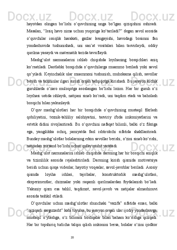 20hayotdan   olingan   bo‘lishi   o‘quvchining   unga   bo‘lgan   qiziqishini   oshiradi.
Masalan, “Issiq havo nima uchun yuqoriga ko‘tariladi?” degan savol asosida
o‘quvchilar   issiqlik   harakati,   gazlar   kengayishi,   havodagi   bosimni   fan
yondashuvida   tushunishadi,   uni   san’at   vositalari   bilan   tasvirlaydi,   oddiy
qurilma yasaydi va matematik tarzda tavsiflaydi.
Mashg‘ulot   namunalarini   ishlab   chiqishda   loyihaning   bosqichlari   aniq
ko‘rsatiladi. Dastlabki  bosqichda  o‘quvchilarga muammo beriladi  yoki  savol
qo‘yiladi. Keyinchalik ular  muammoni  tushunish, muhokama qilish, savollar
berish va taxminlar ilgari surish orqali tadqiqotga kirishadi. Bu jarayon kichik
guruhlarda   o‘zaro   muloqotga   asoslangan   bo‘lishi   lozim.   Har   bir   guruh   o‘z
loyihasi   ustida   ishlaydi,   natijani   sinab   ko‘radi,   uni   taqdim   etadi   va   baholash
bosqichi bilan yakunlaydi.
O‘quv   mashg‘ulotlari   har   bir   bosqichda   o‘quvchining   mustaqil   fikrlash
qobiliyatini,   texnik-tahliliy   salohiyatini,   tasviriy   ifoda   imkoniyatlarini   va
estetik   didini   rivojlantiradi.   Bu   o‘quvchini   nafaqat   bilimli,   balki   o‘z   fikriga
ega,   yangilikka   ochiq,   jamiyatda   faol   ishtirokchi   sifatida   shakllantiradi.
Bunday mashg‘ulotlar bolalarning erkin savollar berishi, o‘zini sinab ko‘rishi,
natijadan xursand bo‘lishi uchun qulay muhit yaratadi.
Mashg‘ulot namunalarini ishlab chiqishda darsning har bir bosqichi aniqlik
va   tizimlilik   asosida   rejalashtiriladi.   Darsning   kirish   qismida   motivatsiya
berish uchun qisqa videolar, hayotiy voqealar, savol-javoblar beriladi. Asosiy
qismda   loyiha   ishlari,   tajribalar,   konstruktorlik   mashg‘ulotlari,
eksperimentlar,   chizmalar   yoki   raqamli   qurilmalardan   foydalanish   bo‘ladi.
Yakuniy   qism   esa   tahlil,   taqdimot,   savol-javob   va   natijalar   almashinuvi
asosida tashkil etiladi.
O‘quvchilar   uchun   mashg‘ulotlar   shunchaki   “vazifa”   sifatida   emas,   balki
“qiziqarli sarguzasht” kabi tuyulsa, bu jarayon orqali ular ijodiy yondashuvga,
mustaqil   o‘ylashga,   o‘z   bilimini   boshqalar   bilan   baham   ko‘rishga   qiziqadi.
Har   bir   topshiriq   turlicha   talqin   qilish   imkonini   bersa,   bolalar   o‘zini   ijodkor 