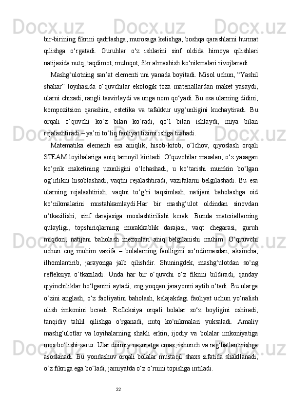 22bir-birining fikrini qadrlashga, murosaga kelishga, boshqa qarashlarni hurmat
qilishga   o‘rgatadi.   Guruhlar   o‘z   ishlarini   sinf   oldida   himoya   qilishlari
natijasida nutq, taqdimot, muloqot, fikr almashish ko‘nikmalari rivojlanadi.
Mashg‘ulotning san’at elementi uni yanada boyitadi. Misol uchun, “Yashil
shahar”   loyihasida   o‘quvchilar   ekologik   toza   materiallardan   maket   yasaydi,
ularni chizadi, rangli tasvirlaydi va unga nom qo‘yadi. Bu esa ularning didini,
kompozitsion   qarashini,   estetika   va   tafakkur   uyg‘unligini   kuchaytiradi.   Bu
orqali   o‘quvchi   ko‘z   bilan   ko‘radi,   qo‘l   bilan   ishlaydi,   miya   bilan
rejalashtiradi – ya’ni to‘liq faoliyat tizimi ishga tushadi.
Matematika   elementi   esa   aniqlik,   hisob-kitob,   o‘lchov,   qiyoslash   orqali
STEAM loyihalariga aniq tamoyil kiritadi. O‘quvchilar masalan, o‘z yasagan
ko‘prik   maketining   uzunligini   o‘lchashadi,   u   ko‘tarishi   mumkin   bo‘lgan
og‘irlikni   hisoblashadi,   vaqtni   rejalashtiradi,   vazifalarni   belgilashadi.   Bu   esa
ularning   rejalashtirish,   vaqtni   to‘g‘ri   taqsimlash,   natijani   baholashga   oid
ko‘nikmalarini   mustahkamlaydi.Har   bir   mashg‘ulot   oldindan   sinovdan
o‘tkazilishi,   sinf   darajasiga   moslashtirilishi   kerak.   Bunda   materiallarning
qulayligi,   topshiriqlarning   murakkablik   darajasi,   vaqt   chegarasi,   guruh
miqdori,   natijani   baholash   mezonlari   aniq   belgilanishi   muhim.   O‘qituvchi
uchun   eng   muhim   vazifa   –   bolalarning   faolligini   so‘ndirmasdan,   aksincha,
ilhomlantirib,   jarayonga   jalb   qilishdir.   Shuningdek,   mashg‘ulotdan   so‘ng
refleksiya   o‘tkaziladi.   Unda   har   bir   o‘quvchi   o‘z   fikrini   bildiradi,   qanday
qiyinchiliklar bo‘lganini aytadi, eng yoqqan jarayonni aytib o‘tadi. Bu ularga
o‘zini  anglash, o‘z faoliyatini baholash,  kelajakdagi  faoliyat  uchun yo‘nalish
olish   imkonini   beradi.   Refleksiya   orqali   bolalar   so‘z   boyligini   oshiradi,
tanqidiy   tahlil   qilishga   o‘rganadi,   nutq   ko‘nikmalari   yuksaladi.   Amaliy
mashg‘ulotlar   va   loyihalarning   shakli   erkin,   ijodiy   va   bolalar   imkoniyatiga
mos bo‘lishi zarur. Ular doimiy nazoratga emas, ishonch va rag‘batlantirishga
asoslanadi.   Bu   yondashuv   orqali   bolalar   mustaqil   shaxs   sifatida   shakllanadi,
o‘z fikriga ega bo‘ladi, jamiyatda o‘z o‘rnini topishga intiladi. 