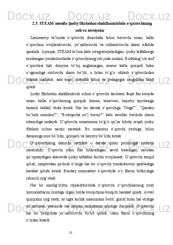 232.3. STEAM asosida ijodiy fikrlashni shakllantirishda o‘qituvchining
roli va tavsiyalar
Zamonaviy   ta’limda   o‘qituvchi   shunchaki   bilim   beruvchi   emas,   balki
o‘quvchini   rivojlantiruvchi,   yo‘naltiruvchi   va   ruhlantiruvchi   shaxs   sifatida
qaraladi. Ayniqsa, STEAM ta’limi kabi integratsiyalashgan, ijodiy tafakkurga
asoslangan yondashuvlarda o‘qituvchining roli juda muhim. Boshlang‘ich sinf
o‘quvchisi   hali   dunyoni   to‘liq   anglamagan,   ammo   katta   qiziqish   bilan
o‘rganishga   intiluvchi   shaxs   bo‘lib,   u   bilan   to‘g‘ri   ishlash   o‘qituvchidan
yuksak   mahorat,   sabr-toqat,   metodik   bilim   va   pedagogik   sezgirlikni   talab
qiladi.
Ijodiy fikrlashni shakllantirish uchun o‘qituvchi darslarni faqat fan asosida
emas,   balki   o‘quvchining   qiziqish   doirasi,   tasavvuri,   hayotiy   tajribasiga
tayanib   tashkil   etishi   kerak.   Har   bir   darsda   o‘quvchiga   “Nega?”,   “Qanday
bo‘lishi   mumkin?”,   “Boshqacha   yo‘l   bormi?”   kabi   savollar   berilishi   ularni
izlanishga   undaydi.   O‘qituvchi   muammoni   to‘g‘ri   qo‘ya   bilishi   orqali   ijodiy
fikrlash   uchun   zamin   yaratadi.   Bu   muammo   o‘quvchi   yoshiga,   bilim
darajasiga mos bo‘lishi, qiziqarli va hayotiy bo‘lishi kerak.
O‘qituvchining   ikkinchi   vazifasi   –   darsda   qulay   psixologik   muhitni
yaratishdir.   O‘quvchi   erkin   fikr   bildiradigan,   savol   beradigan,   xatodan
qo‘rqmaydigan sharoitda ijodiy tafakkur kuchli rivojlanadi. O‘qituvchi tanqid
qilish,  maqtovdan qochish  o‘rniga  har  bir  o‘quvchi  yondashuvini  qadrlashga
harakat   qilishi   kerak.   Bunday   munosabat   o‘quvchida   o‘z   fikrini   bildirishga
ishonch uyg‘otadi.
Har   bir   mashg‘ulotni   rejalashtirishda   o‘qituvchi   o‘quvchilarning   yosh
xususiyatlarini hisobga olgan holda bosqichma-bosqich harakat qiladi. Avval
qiziqishni uyg‘otadi, so‘ngra kichik muammoni berib, guruh bilan hal etishga
yo‘naltiradi,   yakunida   esa   natijani   muhokama   qilishga   chaqiradi.   O‘qituvchi
har   bir   bosqichda   yo‘naltiruvchi   bo‘lib   qoladi,   lekin   fikrni   o‘quvchining
o‘zidan kutadi. 
