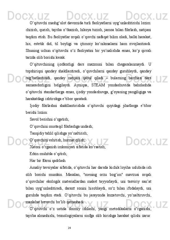 24O‘qituvchi mashg‘ulot davomida turli faoliyatlarni uyg‘unlashtirishi lozim:
chizish, qurish, tajriba o‘tkazish, hikoya tuzish, jamoa bilan fikrlash, natijani
taqdim etish. Bu faoliyatlar orqali o‘quvchi nafaqat bilim oladi, balki harakat,
his,   estetik   did,   til   boyligi   va   ijtimoiy   ko‘nikmalarni   ham   rivojlantiradi.
Shuning   uchun   o‘qituvchi   o‘z   faoliyatini   bir   yo‘nalishda   emas,   ko‘p   qirrali
tarzda olib borishi kerak.
O‘qituvchining   ijodkorligi   dars   mazmuni   bilan   chegaralanmaydi.   U
topshiriqni   qanday   shakllantiradi,   o‘quvchilarni   qanday   guruhlaydi,   qanday
rag‘batlantiradi,   qanday   natijani   qabul   qiladi   –   bularning   barchasi   dars
samaradorligini   belgilaydi.   Ayniqsa,   STEAM   yondashuvida   baholashda
o‘qituvchi   standartlarga emas,   ijodiy  yondashuvga,  g‘oyaning yangiligiga  va
harakatdagi ishtirokga e’tibor qaratadi.
Ijodiy   fikrlashni   shakllantirishda   o‘qituvchi   quyidagi   jihatlarga   e’tibor
berishi lozim:
Savol berishni o‘rgatish;
O‘quvchini mustaqil fikrlashga undash;
Tanqidiy tahlil qilishga yo‘naltirish;
O‘quvchini eshitish, hurmat qilish;
Xatoni o‘rganish imkoniyati sifatida ko‘rsatish;
Erkin muhitda o‘qitish;
Har bir fikrni qadrlash.
Amaliy tavsiyalar sifatida, o‘qituvchi har darsda kichik loyiha uslubida ish
olib   borishi   mumkin.   Masalan,   "mening   orzu   bog‘im"   mavzusi   orqali
o‘quvchilar   ekologik   materiallardan   maket   tayyorlaydi,   uni   tasviriy   san’at
bilan   uyg‘unlashtiradi,   daraxt   sonini   hisoblaydi,   so‘z   bilan   ifodalaydi,   uni
guruhda   taqdim   etadi.   O‘qituvchi   bu   jarayonda   kuzatuvchi,   yo‘naltiruvchi,
maslahat beruvchi bo‘lib qatnashadi.
O‘qituvchi   o‘z   ustida   doimiy   ishlashi,   yangi   metodikalarni   o‘rganishi,
tajriba almashishi,  texnologiyalarni  sinfga olib kirishga harakat  qilishi  zarur. 