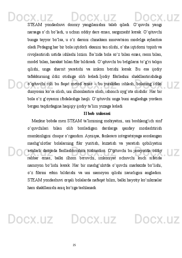 25STEAM   yondashuvi   doimiy   yangilanishni   talab   qiladi.   O‘quvchi   yangi
narsaga o‘ch bo‘ladi, u uchun oddiy dars emas, sarguzasht kerak. O‘qituvchi
bunga   tayyor   bo‘lsa,   u   o‘z   darsini   chinakam   innovatsion   modelga   aylantira
oladi.Pedagog har bir bola iqtidorli ekanini tan olishi, o‘sha iqtidorni topish va
rivojlantirish ustida ishlashi lozim. Ba’zida bola so‘z bilan emas, rasm bilan,
model bilan, harakat bilan fikr bildiradi. O‘qituvchi bu belgilarni to‘g‘ri talqin
qilishi,   unga   sharoit   yaratishi   va   imkon   berishi   kerak.   Bu   esa   ijodiy
tafakkurning   ildiz   otishiga   olib   keladi.Ijodiy   fikrlashni   shakllantirishdagi
o‘qituvchi   roli   bu   faqat   metod   emas   –   bu   yurakdan   ishlash,   bolaning   ichki
dunyosini ko‘ra olish, uni ilhomlantira olish, ishonch uyg‘ota olishdir. Har bir
bola o‘z g‘oyasini ifodalashga haqli. O‘qituvchi unga buni anglashga yordam
bergan taqdirdagina haqiqiy ijodiy ta’lim yuzaga keladi
II bob xulosasi
Mazkur  bobda men STEAM ta limining mohiyatini, uni boshlang‘ich sinfʼ
o‘quvchilari   bilan   olib   boriladigan   darslarga   qanday   moslashtirish
mumkinligini chuqur o‘rgandim. Ayniqsa, fanlararo integratsiyaga asoslangan
mashg‘ulotlar   bolalarning   fikr   yuritish,   kuzatish   va   yaratish   qobiliyatini
sezilarli   darajada   faollashtirishini   tushundim.   O‘qituvchi   bu   jarayonda   oddiy
rahbar   emas,   balki   ilhom   beruvchi,   imkoniyat   ochuvchi   kuch   sifatida
namoyon   bo‘lishi   kerak.   Har   bir   mashg‘ulotda   o‘quvchi   markazda   bo‘lishi,
o‘z   fikrini   erkin   bildirishi   va   uni   namoyon   qilishi   zarurligini   angladim.
STEAM yondashuvi orqali bolalarda nafaqat bilim, balki hayotiy ko‘nikmalar
ham shakllanishi aniq ko‘zga tashlanadi. 